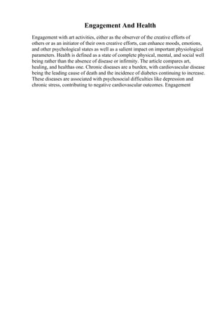 Engagement And Health
Engagement with art activities, either as the observer of the creative efforts of
others or as an initiator of their own creative efforts, can enhance moods, emotions,
and other psychological states as well as a salient impact on important physiological
parameters. Health is defined as a state of complete physical, mental, and social well
being rather than the absence of disease or infirmity. The article compares art,
healing, and healthas one. Chronic diseases are a burden, with cardiovascular disease
being the leading cause of death and the incidence of diabetes continuing to increase.
These diseases are associated with psychosocial difficulties like depression and
chronic stress, contributing to negative cardiovascular outcomes. Engagement
 