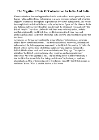 The Negative Effects Of Colonization In India And India
Colonization is an immoral oppression that the serfs endure, as the tyrants strip basic
human rights and freedoms. Colonization is a socio economic scheme with a built in
objective to amass as much profit as possible on free labor. Subsequently, this results
in an exploitative relationship between the authoritarian figure and the laborers. India
and Pakistan suffered more loss than gain through the process of colonization by the
British Empire. The efforts of Gandhi and Jihan were ultimately failed, and the
conflict originated by the British lives on. By imposing the divided rule, and
enslaving individuals the British obstructed India s liberty and possible prosperity for
the future.
Arguments are formed surrounding the mixed effects of colonialism, as some are
able to detect certain enrichments. The British colonialists mistreated, shunned and
dehumanized the Indian populace to no avail. In the British Occupation Of India, the
British settlers express their white blood superiority and sketch a portrait of a
holistic Hindu whose traditional wear reminds them of dirty rags. The superior
attitude of the British terrorized many other countries, enslaving plethora of
individuals who were deemed as less. The unsettling factor in the documentary is
that the British witnessed the dire living conditions of the Indians yet made no
attempts at aid. One of the most positive legislations passed by the British is seen as
the ban of Suttee. What is seldom known is that it was
 