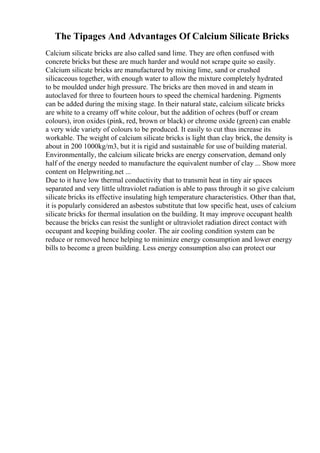 The Tipages And Advantages Of Calcium Silicate Bricks
Calcium silicate bricks are also called sand lime. They are often confused with
concrete bricks but these are much harder and would not scrape quite so easily.
Calcium silicate bricks are manufactured by mixing lime, sand or crushed
silicaceous together, with enough water to allow the mixture completely hydrated
to be moulded under high pressure. The bricks are then moved in and steam in
autoclaved for three to fourteen hours to speed the chemical hardening. Pigments
can be added during the mixing stage. In their natural state, calcium silicate bricks
are white to a creamy off white colour, but the addition of ochres (buff or cream
colours), iron oxides (pink, red, brown or black) or chrome oxide (green) can enable
a very wide variety of colours to be produced. It easily to cut thus increase its
workable. The weight of calcium silicate bricks is light than clay brick, the density is
about in 200 1000kg/m3, but it is rigid and sustainable for use of building material.
Environmentally, the calcium silicate bricks are energy conservation, demand only
half of the energy needed to manufacture the equivalent number of clay ... Show more
content on Helpwriting.net ...
Due to it have low thermal conductivity that to transmit heat in tiny air spaces
separated and very little ultraviolet radiation is able to pass through it so give calcium
silicate bricks its effective insulating high temperature characteristics. Other than that,
it is popularly considered an asbestos substitute that low specific heat, uses of calcium
silicate bricks for thermal insulation on the building. It may improve occupant health
because the bricks can resist the sunlight or ultraviolet radiation direct contact with
occupant and keeping building cooler. The air cooling condition system can be
reduce or removed hence helping to minimize energy consumption and lower energy
bills to become a green building. Less energy consumption also can protect our
 