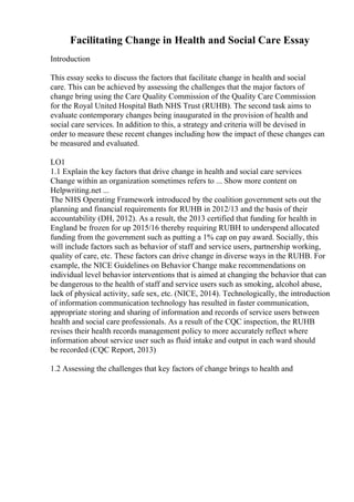 Facilitating Change in Health and Social Care Essay
Introduction
This essay seeks to discuss the factors that facilitate change in health and social
care. This can be achieved by assessing the challenges that the major factors of
change bring using the Care Quality Commission of the Quality Care Commission
for the Royal United Hospital Bath NHS Trust (RUHB). The second task aims to
evaluate contemporary changes being inaugurated in the provision of health and
social care services. In addition to this, a strategy and criteria will be devised in
order to measure these recent changes including how the impact of these changes can
be measured and evaluated.
LO1
1.1 Explain the key factors that drive change in health and social care services
Change within an organization sometimes refers to ... Show more content on
Helpwriting.net ...
The NHS Operating Framework introduced by the coalition government sets out the
planning and financial requirements for RUHB in 2012/13 and the basis of their
accountability (DH, 2012). As a result, the 2013 certified that funding for health in
England be frozen for up 2015/16 thereby requiring RUBH to underspend allocated
funding from the government such as putting a 1% cap on pay award. Socially, this
will include factors such as behavior of staff and service users, partnership working,
quality of care, etc. These factors can drive change in diverse ways in the RUHB. For
example, the NICE Guidelines on Behavior Change make recommendations on
individual level behavior interventions that is aimed at changing the behavior that can
be dangerous to the health of staff and service users such as smoking, alcohol abuse,
lack of physical activity, safe sex, etc. (NICE, 2014). Technologically, the introduction
of information communication technology has resulted in faster communication,
appropriate storing and sharing of information and records of service users between
health and social care professionals. As a result of the CQC inspection, the RUHB
revises their health records management policy to more accurately reflect where
information about service user such as fluid intake and output in each ward should
be recorded (CQC Report, 2013)
1.2 Assessing the challenges that key factors of change brings to health and
 