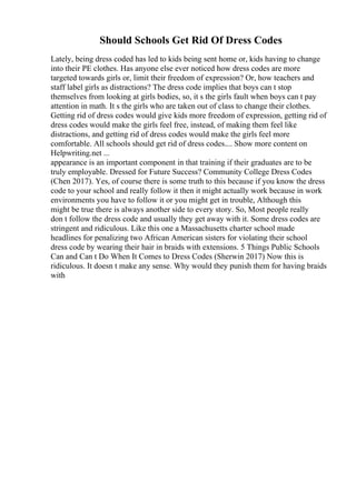 Should Schools Get Rid Of Dress Codes
Lately, being dress coded has led to kids being sent home or, kids having to change
into their PE clothes. Has anyone else ever noticed how dress codes are more
targeted towards girls or, limit their freedom of expression? Or, how teachers and
staff label girls as distractions? The dress code implies that boys can t stop
themselves from looking at girls bodies, so, it s the girls fault when boys can t pay
attention in math. It s the girls who are taken out of class to change their clothes.
Getting rid of dress codes would give kids more freedom of expression, getting rid of
dress codes would make the girls feel free, instead, of making them feel like
distractions, and getting rid of dress codes would make the girls feel more
comfortable. All schools should get rid of dress codes.... Show more content on
Helpwriting.net ...
appearance is an important component in that training if their graduates are to be
truly employable. Dressed for Future Success? Community College Dress Codes
(Chen 2017). Yes, of course there is some truth to this because if you know the dress
code to your school and really follow it then it might actually work because in work
environments you have to follow it or you might get in trouble, Although this
might be true there is always another side to every story. So, Most people really
don t follow the dress code and usually they get away with it. Some dress codes are
stringent and ridiculous. Like this one a Massachusetts charter school made
headlines for penalizing two African American sisters for violating their school
dress code by wearing their hair in braids with extensions. 5 Things Public Schools
Can and Can t Do When It Comes to Dress Codes (Sherwin 2017) Now this is
ridiculous. It doesn t make any sense. Why would they punish them for having braids
with
 