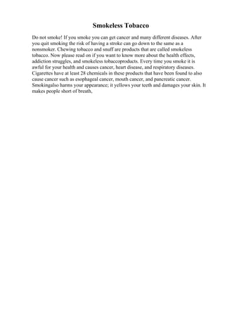 Smokeless Tobacco
Do not smoke! If you smoke you can get cancer and many different diseases. After
you quit smoking the risk of having a stroke can go down to the same as a
nonsmoker. Chewing tobacco and snuff are products that are called smokeless
tobacco. Now please read on if you want to know more about the health effects,
addiction struggles, and smokeless tobaccoproducts. Every time you smoke it is
awful for your health and causes cancer, heart disease, and respiratory diseases.
Cigarettes have at least 28 chemicals in these products that have been found to also
cause cancer such as esophageal cancer, mouth cancer, and pancreatic cancer.
Smokingalso harms your appearance; it yellows your teeth and damages your skin. It
makes people short of breath,
 