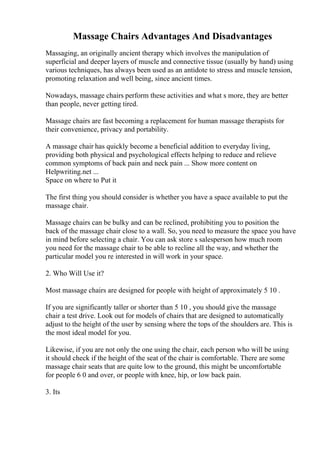 Massage Chairs Advantages And Disadvantages
Massaging, an originally ancient therapy which involves the manipulation of
superficial and deeper layers of muscle and connective tissue (usually by hand) using
various techniques, has always been used as an antidote to stress and muscle tension,
promoting relaxation and well being, since ancient times.
Nowadays, massage chairs perform these activities and what s more, they are better
than people, never getting tired.
Massage chairs are fast becoming a replacement for human massage therapists for
their convenience, privacy and portability.
A massage chair has quickly become a beneficial addition to everyday living,
providing both physical and psychological effects helping to reduce and relieve
common symptoms of back pain and neck pain ... Show more content on
Helpwriting.net ...
Space on where to Put it
The first thing you should consider is whether you have a space available to put the
massage chair.
Massage chairs can be bulky and can be reclined, prohibiting you to position the
back of the massage chair close to a wall. So, you need to measure the space you have
in mind before selecting a chair. You can ask store s salesperson how much room
you need for the massage chair to be able to recline all the way, and whether the
particular model you re interested in will work in your space.
2. Who Will Use it?
Most massage chairs are designed for people with height of approximately 5 10 .
If you are significantly taller or shorter than 5 10 , you should give the massage
chair a test drive. Look out for models of chairs that are designed to automatically
adjust to the height of the user by sensing where the tops of the shoulders are. This is
the most ideal model for you.
Likewise, if you are not only the one using the chair, each person who will be using
it should check if the height of the seat of the chair is comfortable. There are some
massage chair seats that are quite low to the ground, this might be uncomfortable
for people 6 0 and over, or people with knee, hip, or low back pain.
3. Its
 
