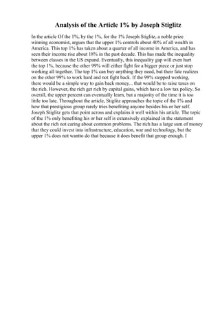 Analysis of the Article 1% by Joseph Stiglitz
In the article Of the 1%, by the 1%, for the 1% Joseph Stiglitz, a noble prize
winning economist, argues that the upper 1% controls about 40% of all wealth in
America. This top 1% has taken about a quarter of all income in America, and has
seen their income rise about 18% in the past decade. This has made the inequality
between classes in the US expand. Eventually, this inequality gap will even hurt
the top 1%, because the other 99% will either fight for a bigger piece or just stop
working all together. The top 1% can buy anything they need, but their fate realizes
on the other 99% to work hard and not fight back. If the 99% stopped working,
there would be a simple way to gain back money... that would be to raise taxes on
the rich. However, the rich get rich by capital gains, which have a low tax policy. So
overall, the upper percent can eventually learn, but a majority of the time it is too
little too late. Throughout the article, Stiglitz approaches the topic of the 1% and
how that prestigious group rarely tries benefiting anyone besides his or her self.
Joseph Stiglitz gets that point across and explains it well within his article. The topic
of the 1% only benefiting his or her self is extensively explained in the statement
about the rich not caring about common problems. The rich has a large sum of money
that they could invest into infrastructure, education, war and technology, but the
upper 1% does not wantto do that because it does benefit that group enough. I
 