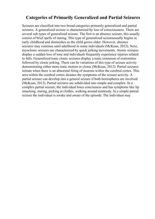 Categories of Primarily Generalized and Partial Seizures
Seizures are classified into two broad categories primarily generalized and partial
seizures. A generalized seizure is characterized by loss of consciousness. There are
several sub types of generalized seizure. The first is an absence seizure, this usually
consist of brief spells of staring. This type of generalized seizureusually begins in
early childhood and diminishes as the child grows older. However, absence
seizures may continue until adulthood in some individuals (McKean, 2012). Next,
myoclonic seizures are characterized by quick jerking movements. Atonic seizures
display a sudden loss of tone and individuals frequently experience injuries related
to falls. Generalized tonic clonic seizures display a tonic extension of extremities
followed by clonic jerking. There can be variations of this type of seizure activity
demonstrating either more tonic motion or clonic (McKean, 2012). Partial seizures
initiate when there is an abnormal firing of neurons within the cerebral cortex. This
area within the cerebral cortex dictates the symptoms of the seizure activity. A
partial seizure can develop into a general seizure if both hemispheres are involved
(McKean, 2012). Partial seizures are subdivided into simple and complex. In a
complex partial seizure, the individual loses conciseness and has symptoms like lip
smacking, staring, picking at clothes, walking around aimlessly. In a simple partial
seizure the individual is awake and aware of the episode. The individual may
 