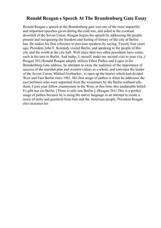 Ronald Reagan s Speech At The Brandenburg Gate Essay
Ronald Reagan s speech at the Brandenburg gate was one of the most impactful
and important speeches given during the cold war, and aided in the eventual
downfall of the Soviet Union. Reagan begins his speech by addressing the people
present and recognizing the freedom and feeling of history of the city of Berlin
has. He makes his first reference to previous speakers by saying, Twenty four years
ago, President John F. Kennedy visited Berlin, and speaking to the people of this
city and the world at the city hall. Well since then two other presidents have come,
each in his turn to Berlin. And today, I, myself, make my second visit to your city, (
Reagan 361) Ronald Reagan adeptly utilizes Ethos Pathos and Logos in his
Brandenburg Gate address, he attempts to sway the audience of the importance of
success of the marshal plan and western values as a whole, and convince the leader
of the Soviet Union, Mikhail Gorbachev, to open up the barrier which had divided
West and East Berlin since 1961. His first usage of pathos is when he addresses the
east berliners who were separated from the westerners by the Berlin walland tells
them, I join your fellow countrymen in the West, in this firm, this unalterable belief:
Es gibt nur ein Berlin. [There is only one Berlin.], (Reagan 361) This is a perfect
usage of pathos because he is using the native language in an attempt to create a
sense of unity and goodwill from him and the American people. President Reagan
also increases his
 