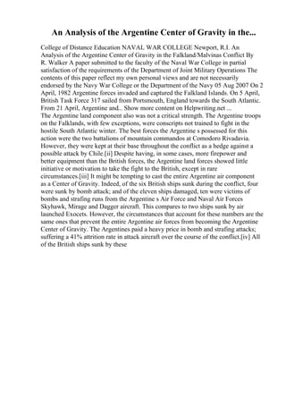 An Analysis of the Argentine Center of Gravity in the...
College of Distance Education NAVAL WAR COLLEGE Newport, R.I. An
Analysis of the Argentine Center of Gravity in the Falkland/Malvinas Conflict By
R. Walker A paper submitted to the faculty of the Naval War College in partial
satisfaction of the requirements of the Department of Joint Military Operations The
contents of this paper reflect my own personal views and are not necessarily
endorsed by the Navy War College or the Department of the Navy 05 Aug 2007 On 2
April, 1982 Argentine forces invaded and captured the Falkland Islands. On 5 April,
British Task Force 317 sailed from Portsmouth, England towards the South Atlantic.
From 21 April, Argentine and... Show more content on Helpwriting.net ...
The Argentine land component also was not a critical strength. The Argentine troops
on the Falklands, with few exceptions, were conscripts not trained to fight in the
hostile South Atlantic winter. The best forces the Argentine s possessed for this
action were the two battalions of mountain commandos at Comodoro Rivadavia.
However, they were kept at their base throughout the conflict as a hedge against a
possible attack by Chile.[ii] Despite having, in some cases, more firepower and
better equipment than the British forces, the Argentine land forces showed little
initiative or motivation to take the fight to the British, except in rare
circumstances.[iii] It might be tempting to cast the entire Argentine air component
as a Center of Gravity. Indeed, of the six British ships sunk during the conflict, four
were sunk by bomb attack; and of the eleven ships damaged, ten were victims of
bombs and strafing runs from the Argentine s Air Force and Naval Air Forces
Skyhawk, Mirage and Dagger aircraft. This compares to two ships sunk by air
launched Exocets. However, the circumstances that account for these numbers are the
same ones that prevent the entire Argentine air forces from becoming the Argentine
Center of Gravity. The Argentines paid a heavy price in bomb and strafing attacks;
suffering a 41% attrition rate in attack aircraft over the course of the conflict.[iv] All
of the British ships sunk by these
 