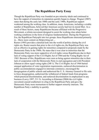 The Republican Party Essay
Though the Republican Party was founded on pro minority ideals and continued to
have the support of minorities its reputation quickly began to change. Wagner (2007)
states that during the early late 1800s and the early 1900s, Republican support
weakened among the working class. In addition, many Americans, including a sizable
number of Republicans, believed that American society had lost its moral fiber. As a
result of these factors, many Republicans became affiliated with the Progressive
Movement, a reform movement designed to assist the working class attain better
working conditions in the form of religious fundamentalism. During the Progressive
Era, the Republican Partysplit into two groups: those Republicans interested primarily
in... Show more content on Helpwriting.net ...
Rueter (1995) provides a detailed look into the world of politics during the civil
rights era. Rueter asserts that prior to the civil rights era, the Republican Party was
not as effective in gaining rights for minorities compared to proposals made by the
Democratic Party in the 1960s. He states that it was clear to minorities that the
Democratic Party was more supportive of civil rights versus Republicans due to their
lack of voting support of the Civil Rights Act of 1964 and the Voting Rights Act of
1965. Because of this, Republicans were seen as being against minorities due to their
lack of cooperation with the Democratic Party to end segregation and with President
Johnson to allow equal voting rights (240 1). The Civil Rights Act of 1964 barred
unequal application of voter registration requirements, outlawed discrimination in
public accommodations engaged in interstate commerce, encouraged the
desegregation of public schools and authorized the U. S. Attorney General to file suits
to force desegregation, authorized the withdrawal of federal funds from programs
which practiced discrimination, and outlawed discrimination in employment in any
business (Loevy 1997, 211 3). According to Klarman (2004) the civil rights
movement caused southerners to cling to the Republican Party and gave the
Democratic Party more momentum to further support minority interests. The
Republican Party s inability to quickly
 