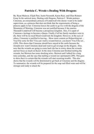 Patricia C. Wrede s Dealing With Dragons
By: Ryan Malavar, Elijah Patz, Justin Nessmith, Karen Ruiz, and Ellen Romero
Essay In the satirical story, Dealing with Dragons, Patricia C. Wrede portrays
Cimorene, an extraordinary princess of Linderwall who doesn t want to be under
supervision, as a princess that does not think that the requirements of being a
princess apply to her. Cimorene leaves the castle to go live with the dragons of the
Mountains of Morning. Cimorene was not justified because if she marries
Therandil Linderwall will become a prosperous kingdom. Also, It is apart of
Cimorene s heritage to become a Queen. Finally if all her family members were to
die, there will be no royal blood would rule the kingdom. However, in the eyes of
others, Cimorene is justified in leaving... Show more content on Helpwriting.net ...
You ll be sorry for this! You can t melt a wizard forever, you know! You ll be sor...
(189). This shows that Cimorene should have stayed at the castle because the
wizards now want Cimorene dead and want to get revenge on the dragons. Also,
now that the wizards are going to come back she has to worry about the wizards
and not focus as much on Kazul. In the story Cimorene just finished melting the
wizards, but Morwen has some shocking news. Morwen and I talked for a long
time yesterday, and she says that melting a wizard isn t permanent (209). This goes
to show that it is certain that the wizards will start recurring trouble . This also
shows that the wizards will be determined to get back at Cimorene and the dragons.
To summarize, the wizards will be prepared for the soap sud filled water and will be
stronger and ready to attack the
 