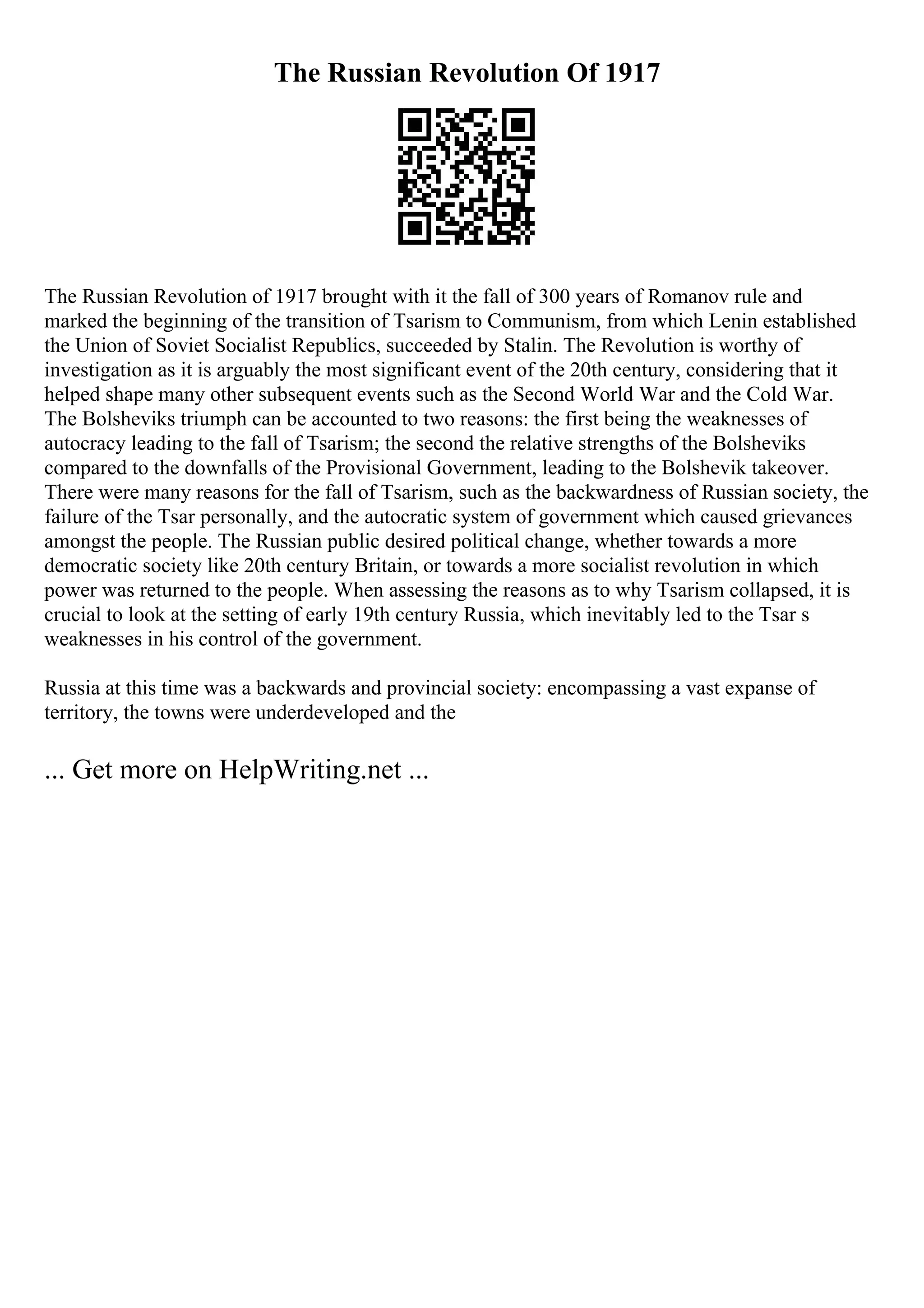 The Russian Revolution Of 1917
The Russian Revolution of 1917 brought with it the fall of 300 years of Romanov rule and
marked the beginning of the transition of Tsarism to Communism, from which Lenin established
the Union of Soviet Socialist Republics, succeeded by Stalin. The Revolution is worthy of
investigation as it is arguably the most significant event of the 20th century, considering that it
helped shape many other subsequent events such as the Second World War and the Cold War.
The Bolsheviks triumph can be accounted to two reasons: the first being the weaknesses of
autocracy leading to the fall of Tsarism; the second the relative strengths of the Bolsheviks
compared to the downfalls of the Provisional Government, leading to the Bolshevik takeover.
There were many reasons for the fall of Tsarism, such as the backwardness of Russian society, the
failure of the Tsar personally, and the autocratic system of government which caused grievances
amongst the people. The Russian public desired political change, whether towards a more
democratic society like 20th century Britain, or towards a more socialist revolution in which
power was returned to the people. When assessing the reasons as to why Tsarism collapsed, it is
crucial to look at the setting of early 19th century Russia, which inevitably led to the Tsar s
weaknesses in his control of the government.
Russia at this time was a backwards and provincial society: encompassing a vast expanse of
territory, the towns were underdeveloped and the
... Get more on HelpWriting.net ...
 