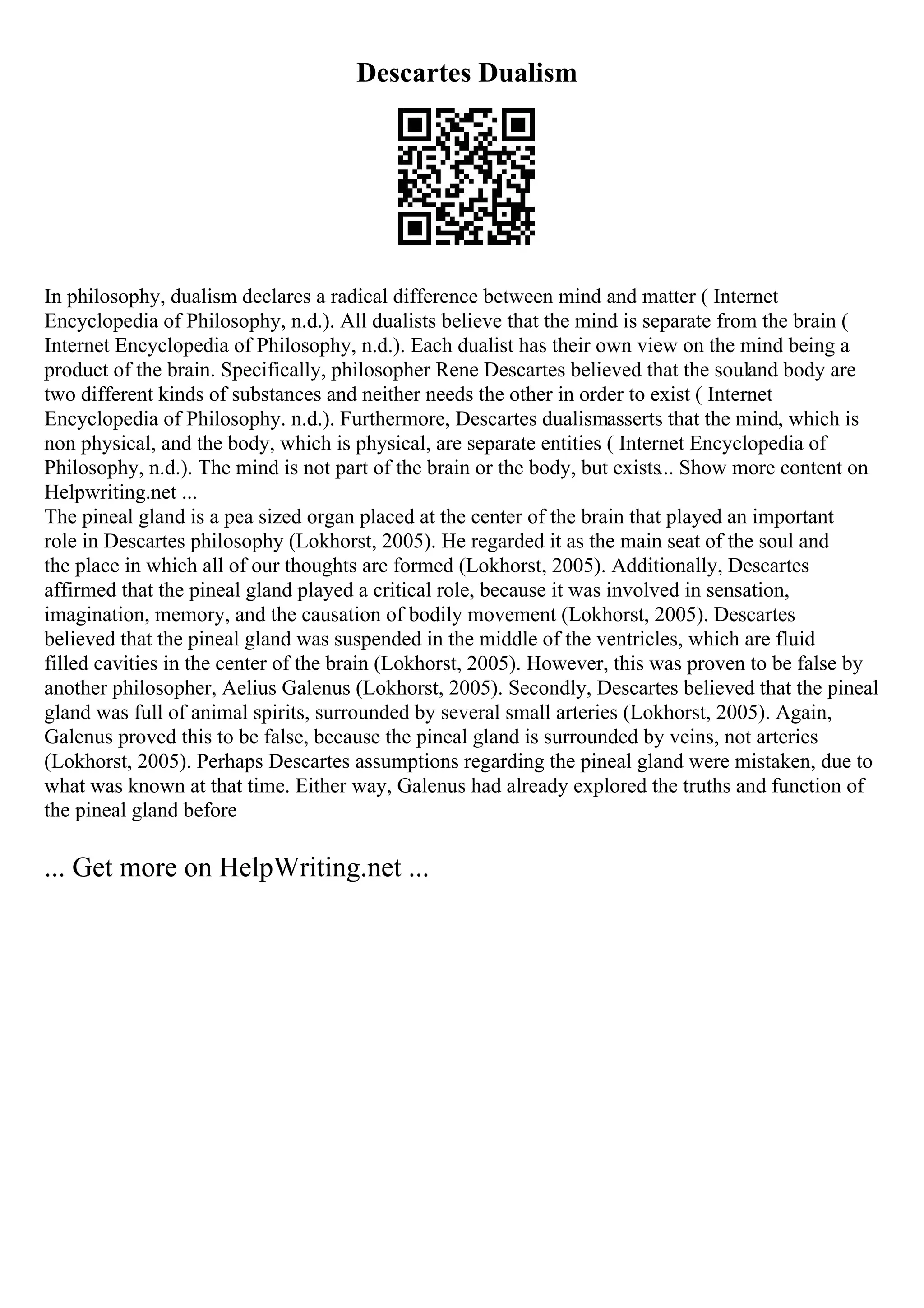 Descartes Dualism
In philosophy, dualism declares a radical difference between mind and matter ( Internet
Encyclopedia of Philosophy, n.d.). All dualists believe that the mind is separate from the brain (
Internet Encyclopedia of Philosophy, n.d.). Each dualist has their own view on the mind being a
product of the brain. Specifically, philosopher Rene Descartes believed that the souland body are
two different kinds of substances and neither needs the other in order to exist ( Internet
Encyclopedia of Philosophy. n.d.). Furthermore, Descartes dualismasserts that the mind, which is
non physical, and the body, which is physical, are separate entities ( Internet Encyclopedia of
Philosophy, n.d.). The mind is not part of the brain or the body, but exists... Show more content on
Helpwriting.net ...
The pineal gland is a pea sized organ placed at the center of the brain that played an important
role in Descartes philosophy (Lokhorst, 2005). He regarded it as the main seat of the soul and
the place in which all of our thoughts are formed (Lokhorst, 2005). Additionally, Descartes
affirmed that the pineal gland played a critical role, because it was involved in sensation,
imagination, memory, and the causation of bodily movement (Lokhorst, 2005). Descartes
believed that the pineal gland was suspended in the middle of the ventricles, which are fluid
filled cavities in the center of the brain (Lokhorst, 2005). However, this was proven to be false by
another philosopher, Aelius Galenus (Lokhorst, 2005). Secondly, Descartes believed that the pineal
gland was full of animal spirits, surrounded by several small arteries (Lokhorst, 2005). Again,
Galenus proved this to be false, because the pineal gland is surrounded by veins, not arteries
(Lokhorst, 2005). Perhaps Descartes assumptions regarding the pineal gland were mistaken, due to
what was known at that time. Either way, Galenus had already explored the truths and function of
the pineal gland before
... Get more on HelpWriting.net ...
 