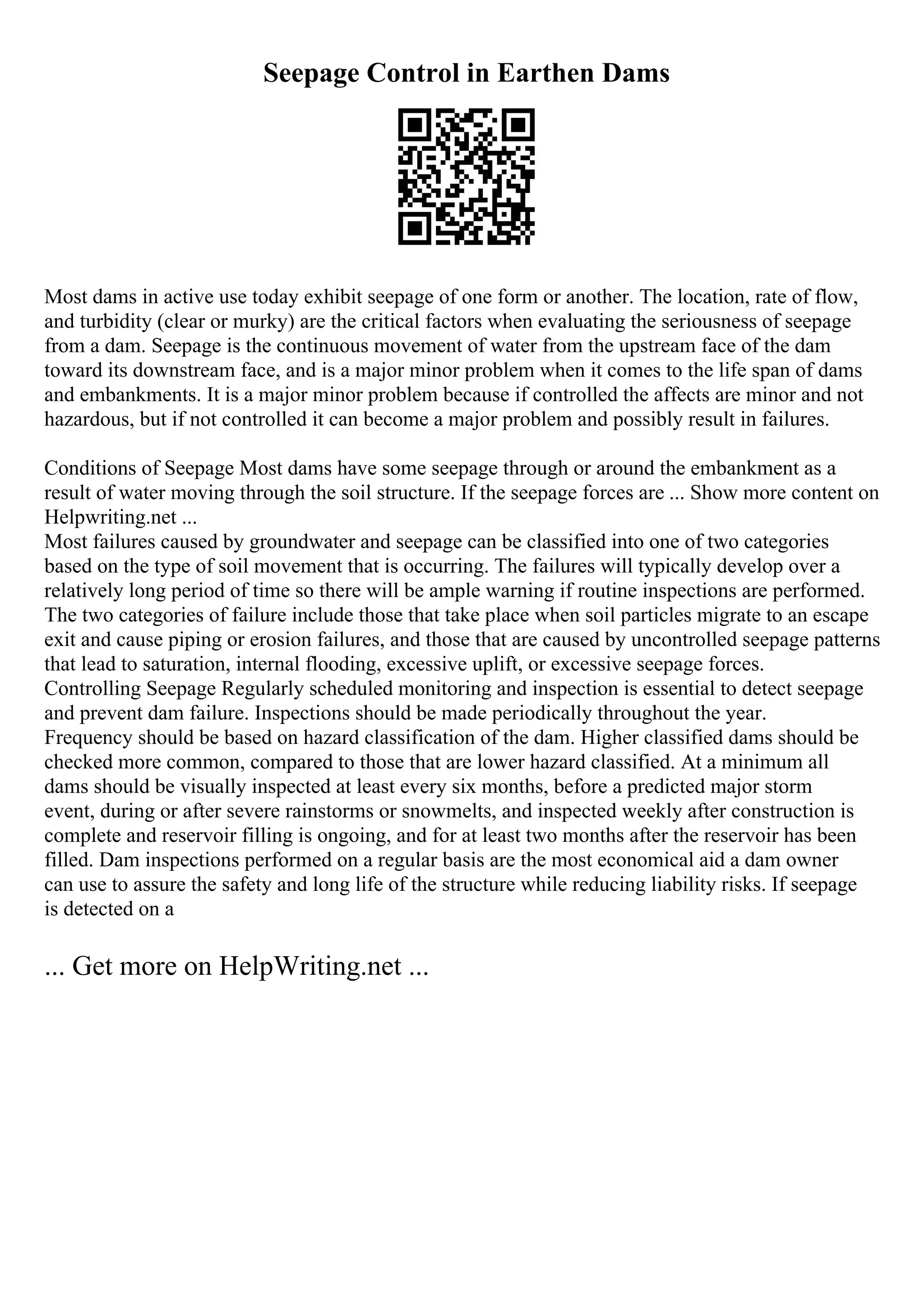 Seepage Control in Earthen Dams
Most dams in active use today exhibit seepage of one form or another. The location, rate of flow,
and turbidity (clear or murky) are the critical factors when evaluating the seriousness of seepage
from a dam. Seepage is the continuous movement of water from the upstream face of the dam
toward its downstream face, and is a major minor problem when it comes to the life span of dams
and embankments. It is a major minor problem because if controlled the affects are minor and not
hazardous, but if not controlled it can become a major problem and possibly result in failures.
Conditions of Seepage Most dams have some seepage through or around the embankment as a
result of water moving through the soil structure. If the seepage forces are ... Show more content on
Helpwriting.net ...
Most failures caused by groundwater and seepage can be classified into one of two categories
based on the type of soil movement that is occurring. The failures will typically develop over a
relatively long period of time so there will be ample warning if routine inspections are performed.
The two categories of failure include those that take place when soil particles migrate to an escape
exit and cause piping or erosion failures, and those that are caused by uncontrolled seepage patterns
that lead to saturation, internal flooding, excessive uplift, or excessive seepage forces.
Controlling Seepage Regularly scheduled monitoring and inspection is essential to detect seepage
and prevent dam failure. Inspections should be made periodically throughout the year.
Frequency should be based on hazard classification of the dam. Higher classified dams should be
checked more common, compared to those that are lower hazard classified. At a minimum all
dams should be visually inspected at least every six months, before a predicted major storm
event, during or after severe rainstorms or snowmelts, and inspected weekly after construction is
complete and reservoir filling is ongoing, and for at least two months after the reservoir has been
filled. Dam inspections performed on a regular basis are the most economical aid a dam owner
can use to assure the safety and long life of the structure while reducing liability risks. If seepage
is detected on a
... Get more on HelpWriting.net ...
 