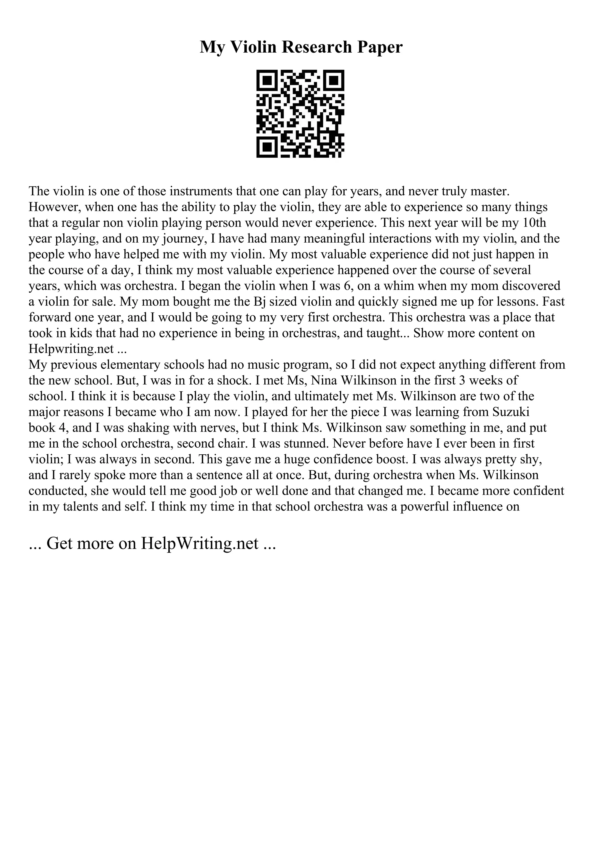 My Violin Research Paper
The violin is one of those instruments that one can play for years, and never truly master.
However, when one has the ability to play the violin, they are able to experience so many things
that a regular non violin playing person would never experience. This next year will be my 10th
year playing, and on my journey, I have had many meaningful interactions with my violin, and the
people who have helped me with my violin. My most valuable experience did not just happen in
the course of a day, I think my most valuable experience happened over the course of several
years, which was orchestra. I began the violin when I was 6, on a whim when my mom discovered
a violin for sale. My mom bought me the Вј sized violin and quickly signed me up for lessons. Fast
forward one year, and I would be going to my very first orchestra. This orchestra was a place that
took in kids that had no experience in being in orchestras, and taught... Show more content on
Helpwriting.net ...
My previous elementary schools had no music program, so I did not expect anything different from
the new school. But, I was in for a shock. I met Ms, Nina Wilkinson in the first 3 weeks of
school. I think it is because I play the violin, and ultimately met Ms. Wilkinson are two of the
major reasons I became who I am now. I played for her the piece I was learning from Suzuki
book 4, and I was shaking with nerves, but I think Ms. Wilkinson saw something in me, and put
me in the school orchestra, second chair. I was stunned. Never before have I ever been in first
violin; I was always in second. This gave me a huge confidence boost. I was always pretty shy,
and I rarely spoke more than a sentence all at once. But, during orchestra when Ms. Wilkinson
conducted, she would tell me good job or well done and that changed me. I became more confident
in my talents and self. I think my time in that school orchestra was a powerful influence on
... Get more on HelpWriting.net ...
 
