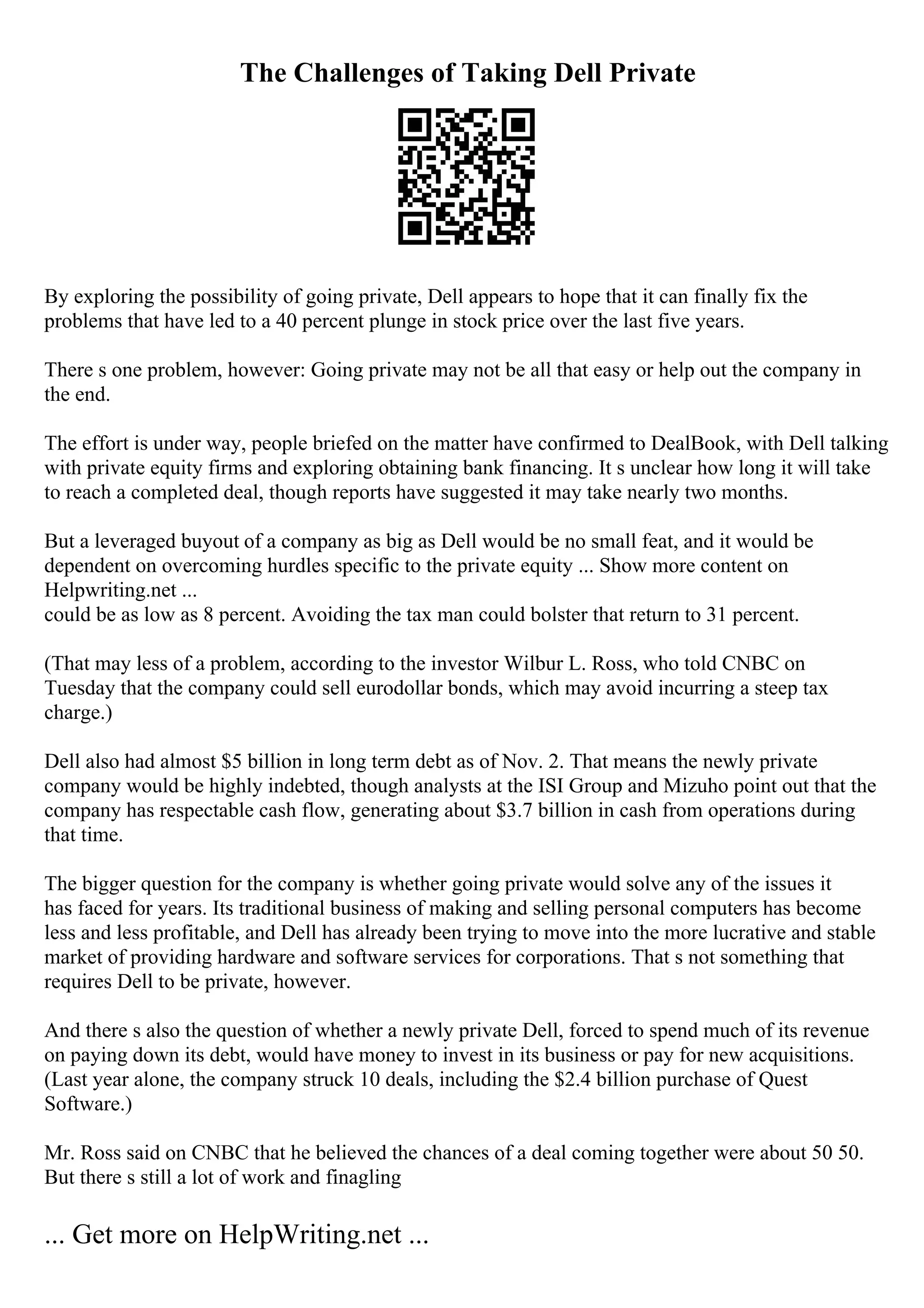 The Challenges of Taking Dell Private
By exploring the possibility of going private, Dell appears to hope that it can finally fix the
problems that have led to a 40 percent plunge in stock price over the last five years.
There s one problem, however: Going private may not be all that easy or help out the company in
the end.
The effort is under way, people briefed on the matter have confirmed to DealBook, with Dell talking
with private equity firms and exploring obtaining bank financing. It s unclear how long it will take
to reach a completed deal, though reports have suggested it may take nearly two months.
But a leveraged buyout of a company as big as Dell would be no small feat, and it would be
dependent on overcoming hurdles specific to the private equity ... Show more content on
Helpwriting.net ...
could be as low as 8 percent. Avoiding the tax man could bolster that return to 31 percent.
(That may less of a problem, according to the investor Wilbur L. Ross, who told CNBC on
Tuesday that the company could sell eurodollar bonds, which may avoid incurring a steep tax
charge.)
Dell also had almost $5 billion in long term debt as of Nov. 2. That means the newly private
company would be highly indebted, though analysts at the ISI Group and Mizuho point out that the
company has respectable cash flow, generating about $3.7 billion in cash from operations during
that time.
The bigger question for the company is whether going private would solve any of the issues it
has faced for years. Its traditional business of making and selling personal computers has become
less and less profitable, and Dell has already been trying to move into the more lucrative and stable
market of providing hardware and software services for corporations. That s not something that
requires Dell to be private, however.
And there s also the question of whether a newly private Dell, forced to spend much of its revenue
on paying down its debt, would have money to invest in its business or pay for new acquisitions.
(Last year alone, the company struck 10 deals, including the $2.4 billion purchase of Quest
Software.)
Mr. Ross said on CNBC that he believed the chances of a deal coming together were about 50 50.
But there s still a lot of work and finagling
... Get more on HelpWriting.net ...
 