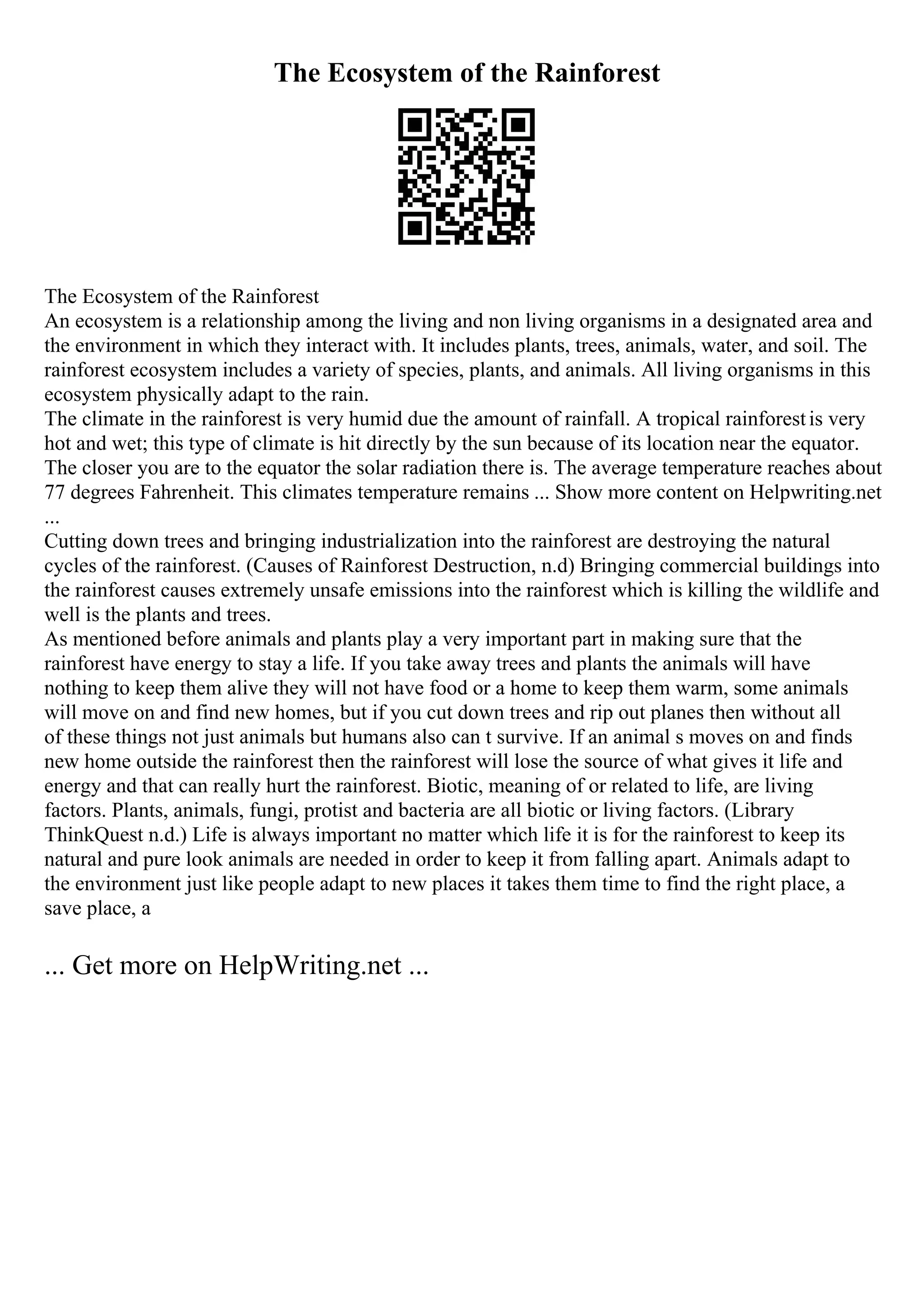The Ecosystem of the Rainforest
The Ecosystem of the Rainforest
An ecosystem is a relationship among the living and non living organisms in a designated area and
the environment in which they interact with. It includes plants, trees, animals, water, and soil. The
rainforest ecosystem includes a variety of species, plants, and animals. All living organisms in this
ecosystem physically adapt to the rain.
The climate in the rainforest is very humid due the amount of rainfall. A tropical rainforestis very
hot and wet; this type of climate is hit directly by the sun because of its location near the equator.
The closer you are to the equator the solar radiation there is. The average temperature reaches about
77 degrees Fahrenheit. This climates temperature remains ... Show more content on Helpwriting.net
...
Cutting down trees and bringing industrialization into the rainforest are destroying the natural
cycles of the rainforest. (Causes of Rainforest Destruction, n.d) Bringing commercial buildings into
the rainforest causes extremely unsafe emissions into the rainforest which is killing the wildlife and
well is the plants and trees.
As mentioned before animals and plants play a very important part in making sure that the
rainforest have energy to stay a life. If you take away trees and plants the animals will have
nothing to keep them alive they will not have food or a home to keep them warm, some animals
will move on and find new homes, but if you cut down trees and rip out planes then without all
of these things not just animals but humans also can t survive. If an animal s moves on and finds
new home outside the rainforest then the rainforest will lose the source of what gives it life and
energy and that can really hurt the rainforest. Biotic, meaning of or related to life, are living
factors. Plants, animals, fungi, protist and bacteria are all biotic or living factors. (Library
ThinkQuest n.d.) Life is always important no matter which life it is for the rainforest to keep its
natural and pure look animals are needed in order to keep it from falling apart. Animals adapt to
the environment just like people adapt to new places it takes them time to find the right place, a
save place, a
... Get more on HelpWriting.net ...
 