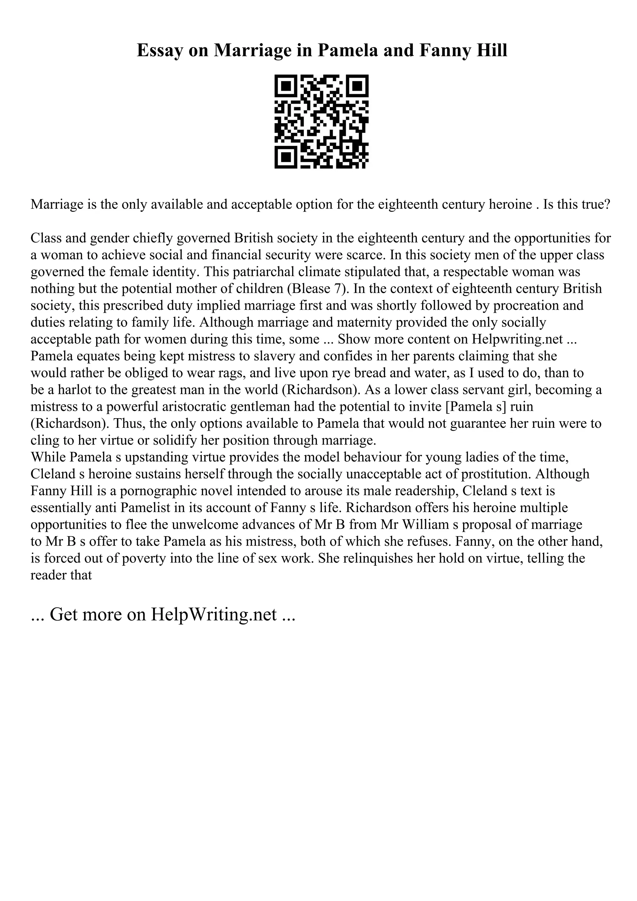 Essay on Marriage in Pamela and Fanny Hill
Marriage is the only available and acceptable option for the eighteenth century heroine . Is this true?
Class and gender chiefly governed British society in the eighteenth century and the opportunities for
a woman to achieve social and financial security were scarce. In this society men of the upper class
governed the female identity. This patriarchal climate stipulated that, a respectable woman was
nothing but the potential mother of children (Blease 7). In the context of eighteenth century British
society, this prescribed duty implied marriage first and was shortly followed by procreation and
duties relating to family life. Although marriage and maternity provided the only socially
acceptable path for women during this time, some ... Show more content on Helpwriting.net ...
Pamela equates being kept mistress to slavery and confides in her parents claiming that she
would rather be obliged to wear rags, and live upon rye bread and water, as I used to do, than to
be a harlot to the greatest man in the world (Richardson). As a lower class servant girl, becoming a
mistress to a powerful aristocratic gentleman had the potential to invite [Pamela s] ruin
(Richardson). Thus, the only options available to Pamela that would not guarantee her ruin were to
cling to her virtue or solidify her position through marriage.
While Pamela s upstanding virtue provides the model behaviour for young ladies of the time,
Cleland s heroine sustains herself through the socially unacceptable act of prostitution. Although
Fanny Hill is a pornographic novel intended to arouse its male readership, Cleland s text is
essentially anti Pamelist in its account of Fanny s life. Richardson offers his heroine multiple
opportunities to flee the unwelcome advances of Mr B from Mr William s proposal of marriage
to Mr B s offer to take Pamela as his mistress, both of which she refuses. Fanny, on the other hand,
is forced out of poverty into the line of sex work. She relinquishes her hold on virtue, telling the
reader that
... Get more on HelpWriting.net ...
 