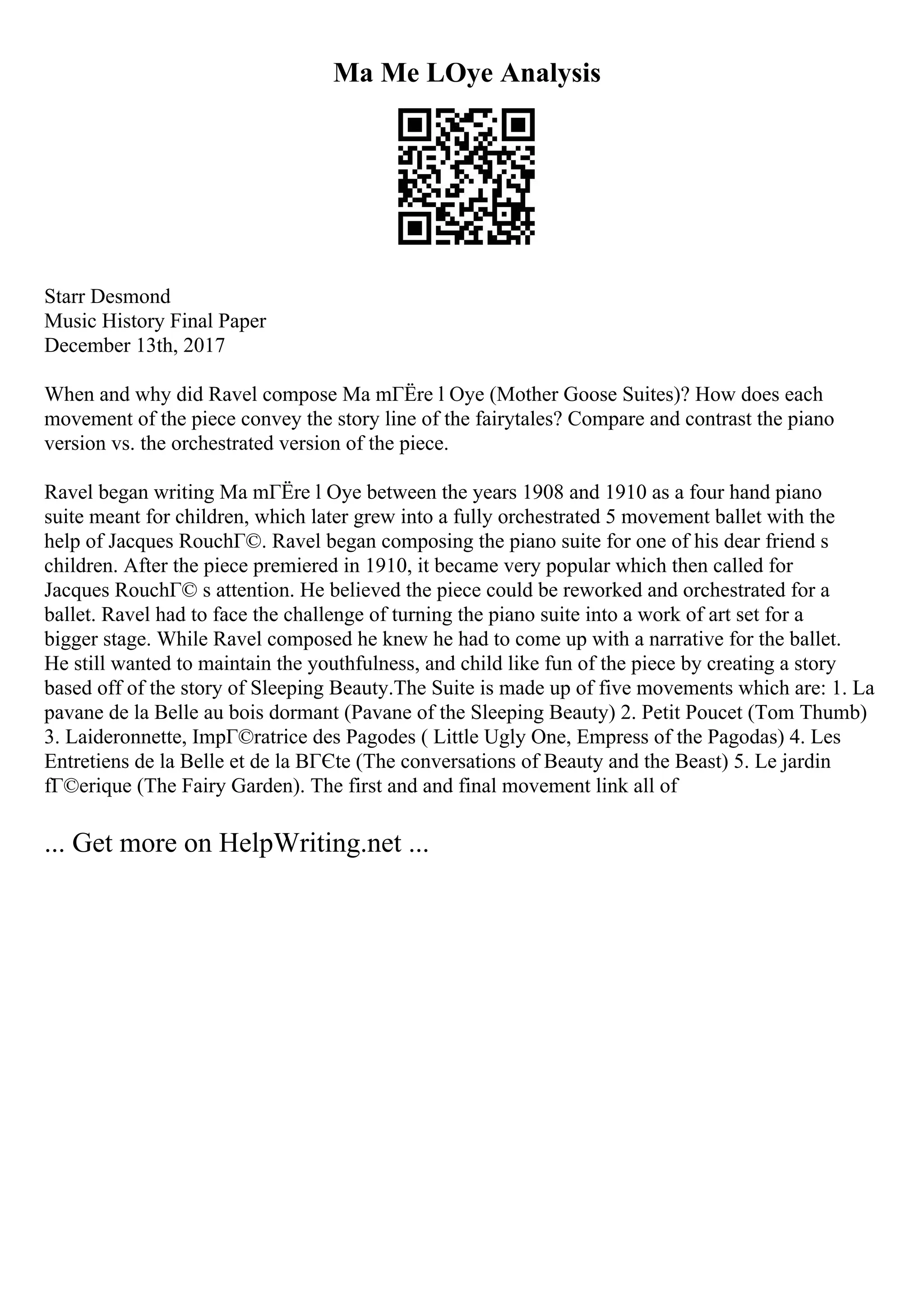 Ma Me LOye Analysis
Starr Desmond
Music History Final Paper
December 13th, 2017
When and why did Ravel compose Ma mГЁre l Oye (Mother Goose Suites)? How does each
movement of the piece convey the story line of the fairytales? Compare and contrast the piano
version vs. the orchestrated version of the piece.
Ravel began writing Ma mГЁre l Oye between the years 1908 and 1910 as a four hand piano
suite meant for children, which later grew into a fully orchestrated 5 movement ballet with the
help of Jacques RouchГ©. Ravel began composing the piano suite for one of his dear friend s
children. After the piece premiered in 1910, it became very popular which then called for
Jacques RouchГ© s attention. He believed the piece could be reworked and orchestrated for a
ballet. Ravel had to face the challenge of turning the piano suite into a work of art set for a
bigger stage. While Ravel composed he knew he had to come up with a narrative for the ballet.
He still wanted to maintain the youthfulness, and child like fun of the piece by creating a story
based off of the story of Sleeping Beauty.The Suite is made up of five movements which are: 1. La
pavane de la Belle au bois dormant (Pavane of the Sleeping Beauty) 2. Petit Poucet (Tom Thumb)
3. Laideronnette, ImpГ©ratrice des Pagodes ( Little Ugly One, Empress of the Pagodas) 4. Les
Entretiens de la Belle et de la BГЄte (The conversations of Beauty and the Beast) 5. Le jardin
fГ©erique (The Fairy Garden). The first and and final movement link all of
... Get more on HelpWriting.net ...
 