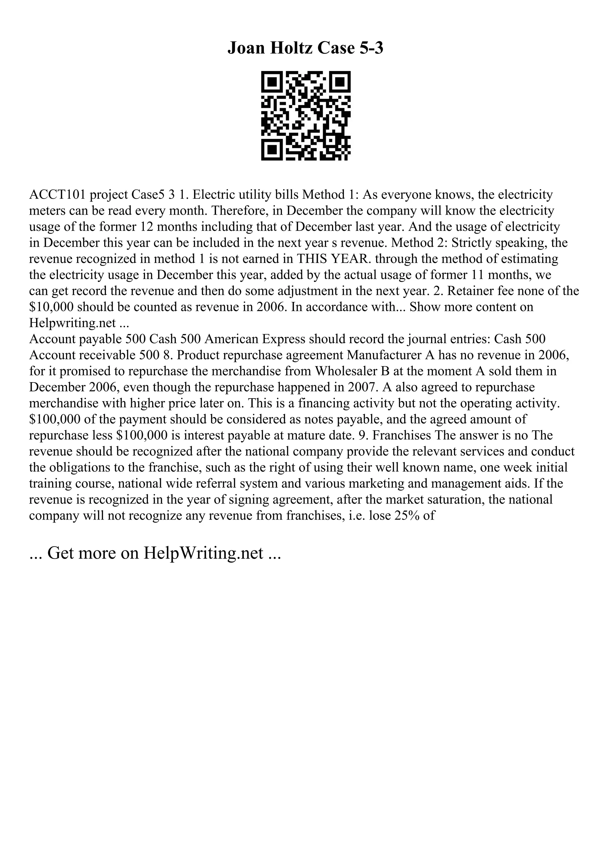 Joan Holtz Case 5-3
ACCT101 project Case5 3 1. Electric utility bills Method 1: As everyone knows, the electricity
meters can be read every month. Therefore, in December the company will know the electricity
usage of the former 12 months including that of December last year. And the usage of electricity
in December this year can be included in the next year s revenue. Method 2: Strictly speaking, the
revenue recognized in method 1 is not earned in THIS YEAR. through the method of estimating
the electricity usage in December this year, added by the actual usage of former 11 months, we
can get record the revenue and then do some adjustment in the next year. 2. Retainer fee none of the
$10,000 should be counted as revenue in 2006. In accordance with... Show more content on
Helpwriting.net ...
Account payable 500 Cash 500 American Express should record the journal entries: Cash 500
Account receivable 500 8. Product repurchase agreement Manufacturer A has no revenue in 2006,
for it promised to repurchase the merchandise from Wholesaler B at the moment A sold them in
December 2006, even though the repurchase happened in 2007. A also agreed to repurchase
merchandise with higher price later on. This is a financing activity but not the operating activity.
$100,000 of the payment should be considered as notes payable, and the agreed amount of
repurchase less $100,000 is interest payable at mature date. 9. Franchises The answer is no The
revenue should be recognized after the national company provide the relevant services and conduct
the obligations to the franchise, such as the right of using their well known name, one week initial
training course, national wide referral system and various marketing and management aids. If the
revenue is recognized in the year of signing agreement, after the market saturation, the national
company will not recognize any revenue from franchises, i.e. lose 25% of
... Get more on HelpWriting.net ...
 