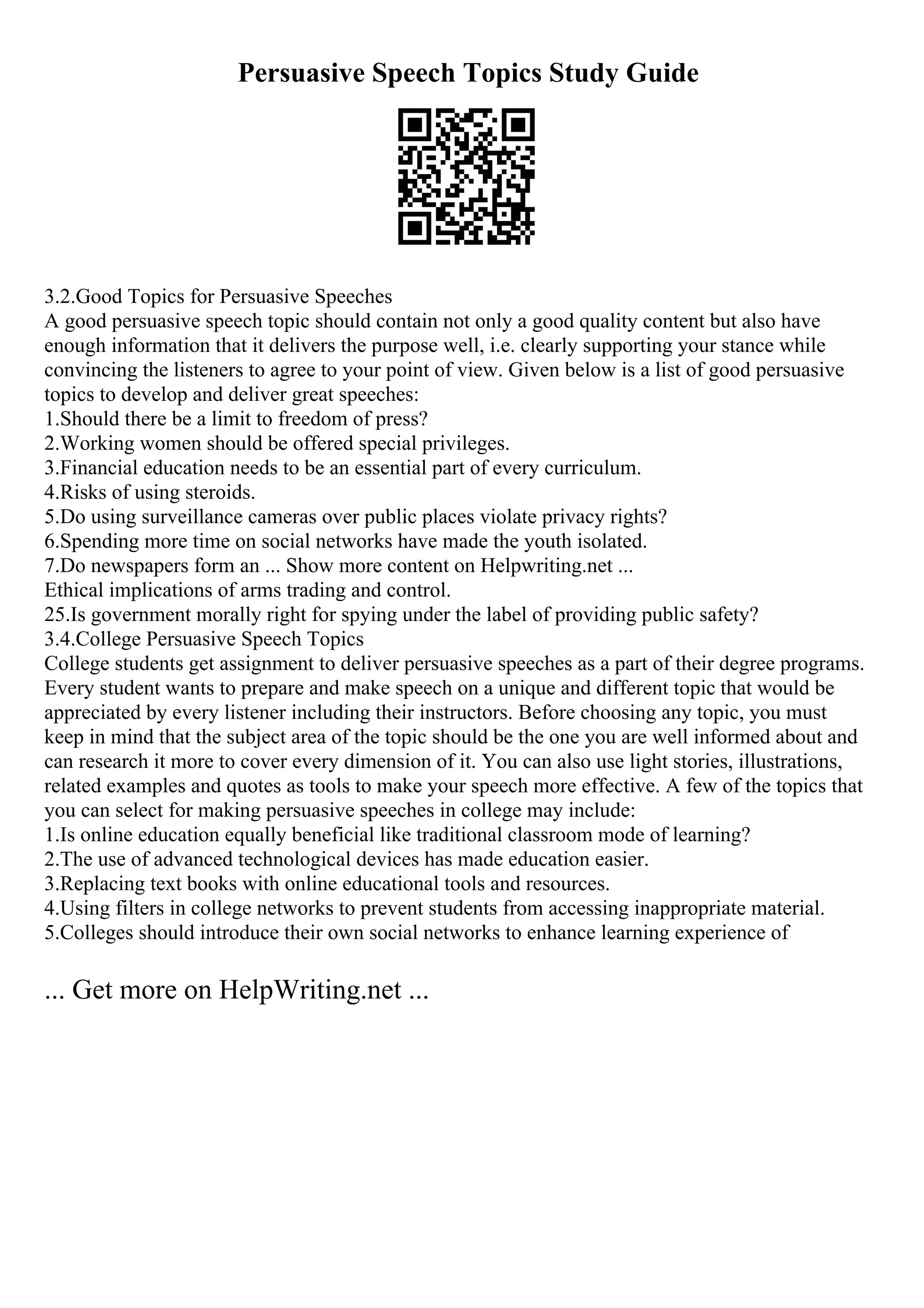 Persuasive Speech Topics Study Guide
3.2.Good Topics for Persuasive Speeches
A good persuasive speech topic should contain not only a good quality content but also have
enough information that it delivers the purpose well, i.e. clearly supporting your stance while
convincing the listeners to agree to your point of view. Given below is a list of good persuasive
topics to develop and deliver great speeches:
1.Should there be a limit to freedom of press?
2.Working women should be offered special privileges.
3.Financial education needs to be an essential part of every curriculum.
4.Risks of using steroids.
5.Do using surveillance cameras over public places violate privacy rights?
6.Spending more time on social networks have made the youth isolated.
7.Do newspapers form an ... Show more content on Helpwriting.net ...
Ethical implications of arms trading and control.
25.Is government morally right for spying under the label of providing public safety?
3.4.College Persuasive Speech Topics
College students get assignment to deliver persuasive speeches as a part of their degree programs.
Every student wants to prepare and make speech on a unique and different topic that would be
appreciated by every listener including their instructors. Before choosing any topic, you must
keep in mind that the subject area of the topic should be the one you are well informed about and
can research it more to cover every dimension of it. You can also use light stories, illustrations,
related examples and quotes as tools to make your speech more effective. A few of the topics that
you can select for making persuasive speeches in college may include:
1.Is online education equally beneficial like traditional classroom mode of learning?
2.The use of advanced technological devices has made education easier.
3.Replacing text books with online educational tools and resources.
4.Using filters in college networks to prevent students from accessing inappropriate material.
5.Colleges should introduce their own social networks to enhance learning experience of
... Get more on HelpWriting.net ...
 