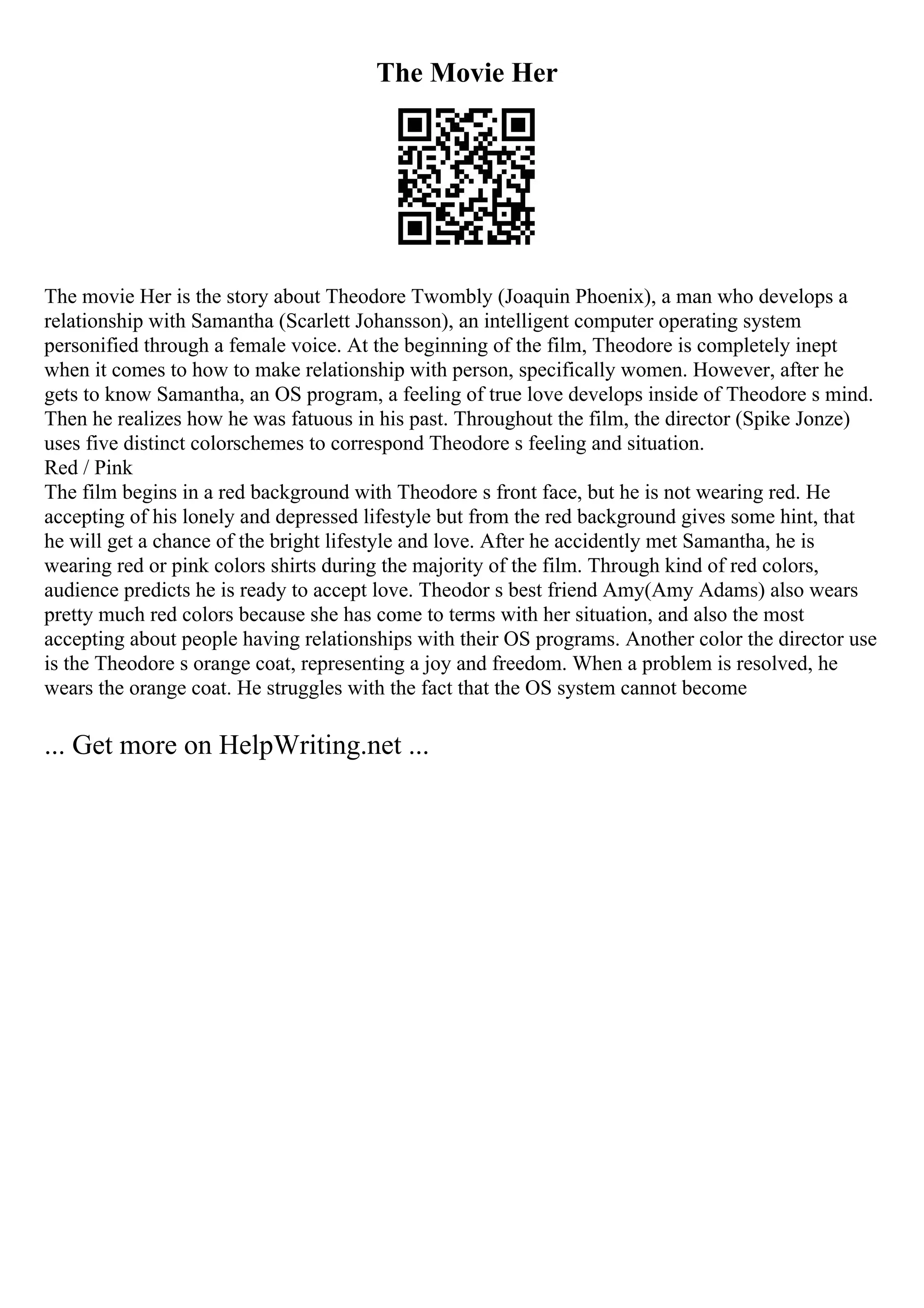 The Movie Her
The movie Her is the story about Theodore Twombly (Joaquin Phoenix), a man who develops a
relationship with Samantha (Scarlett Johansson), an intelligent computer operating system
personified through a female voice. At the beginning of the film, Theodore is completely inept
when it comes to how to make relationship with person, specifically women. However, after he
gets to know Samantha, an OS program, a feeling of true love develops inside of Theodore s mind.
Then he realizes how he was fatuous in his past. Throughout the film, the director (Spike Jonze)
uses five distinct colorschemes to correspond Theodore s feeling and situation.
Red / Pink
The film begins in a red background with Theodore s front face, but he is not wearing red. He
accepting of his lonely and depressed lifestyle but from the red background gives some hint, that
he will get a chance of the bright lifestyle and love. After he accidently met Samantha, he is
wearing red or pink colors shirts during the majority of the film. Through kind of red colors,
audience predicts he is ready to accept love. Theodor s best friend Amy(Amy Adams) also wears
pretty much red colors because she has come to terms with her situation, and also the most
accepting about people having relationships with their OS programs. Another color the director use
is the Theodore s orange coat, representing a joy and freedom. When a problem is resolved, he
wears the orange coat. He struggles with the fact that the OS system cannot become
... Get more on HelpWriting.net ...
 