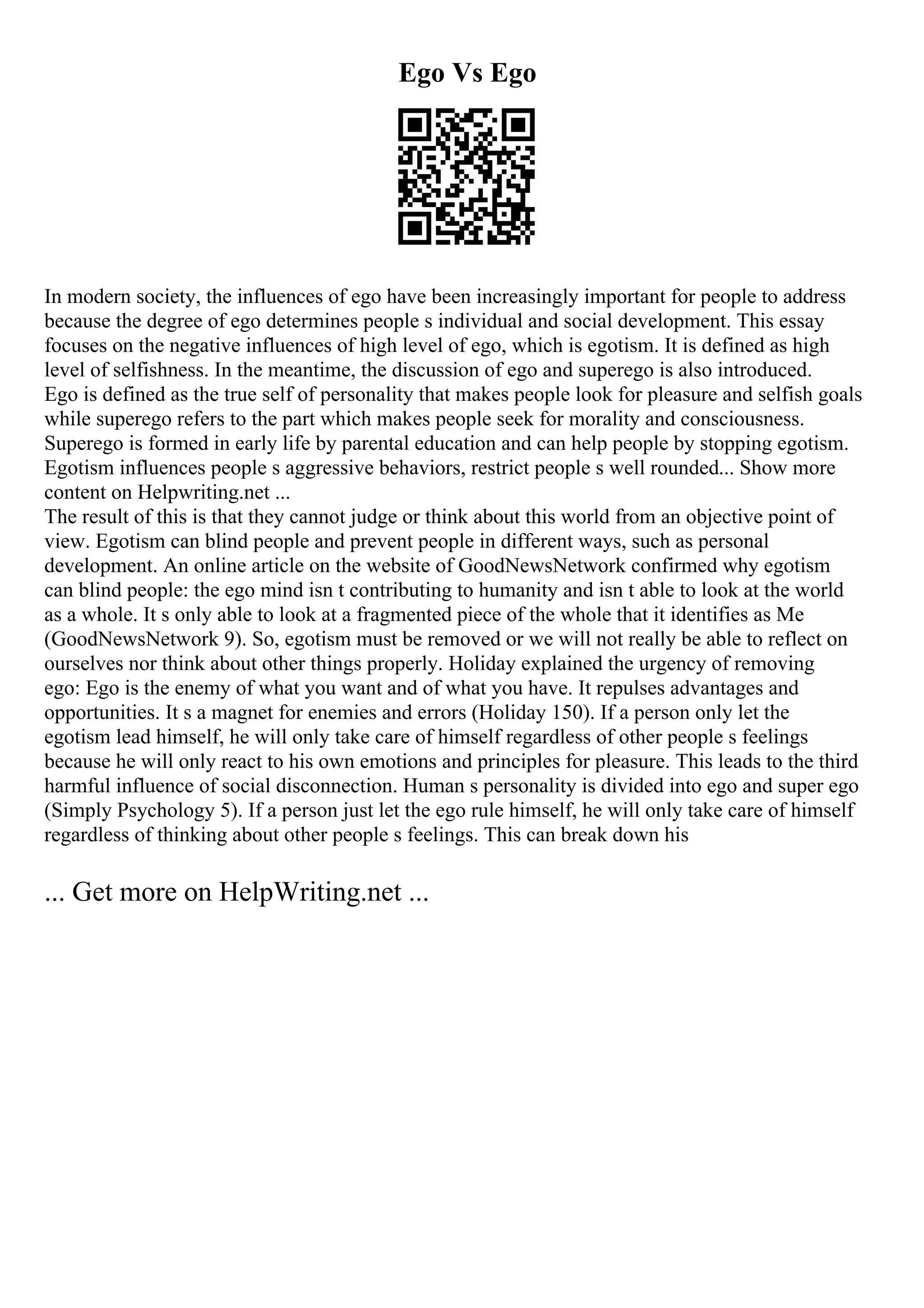 Ego Vs Ego
In modern society, the influences of ego have been increasingly important for people to address
because the degree of ego determines people s individual and social development. This essay
focuses on the negative influences of high level of ego, which is egotism. It is defined as high
level of selfishness. In the meantime, the discussion of ego and superego is also introduced.
Ego is defined as the true self of personality that makes people look for pleasure and selfish goals
while superego refers to the part which makes people seek for morality and consciousness.
Superego is formed in early life by parental education and can help people by stopping egotism.
Egotism influences people s aggressive behaviors, restrict people s well rounded... Show more
content on Helpwriting.net ...
The result of this is that they cannot judge or think about this world from an objective point of
view. Egotism can blind people and prevent people in different ways, such as personal
development. An online article on the website of GoodNewsNetwork confirmed why egotism
can blind people: the ego mind isn t contributing to humanity and isn t able to look at the world
as a whole. It s only able to look at a fragmented piece of the whole that it identifies as Me
(GoodNewsNetwork 9). So, egotism must be removed or we will not really be able to reflect on
ourselves nor think about other things properly. Holiday explained the urgency of removing
ego: Ego is the enemy of what you want and of what you have. It repulses advantages and
opportunities. It s a magnet for enemies and errors (Holiday 150). If a person only let the
egotism lead himself, he will only take care of himself regardless of other people s feelings
because he will only react to his own emotions and principles for pleasure. This leads to the third
harmful influence of social disconnection. Human s personality is divided into ego and super ego
(Simply Psychology 5). If a person just let the ego rule himself, he will only take care of himself
regardless of thinking about other people s feelings. This can break down his
... Get more on HelpWriting.net ...
 