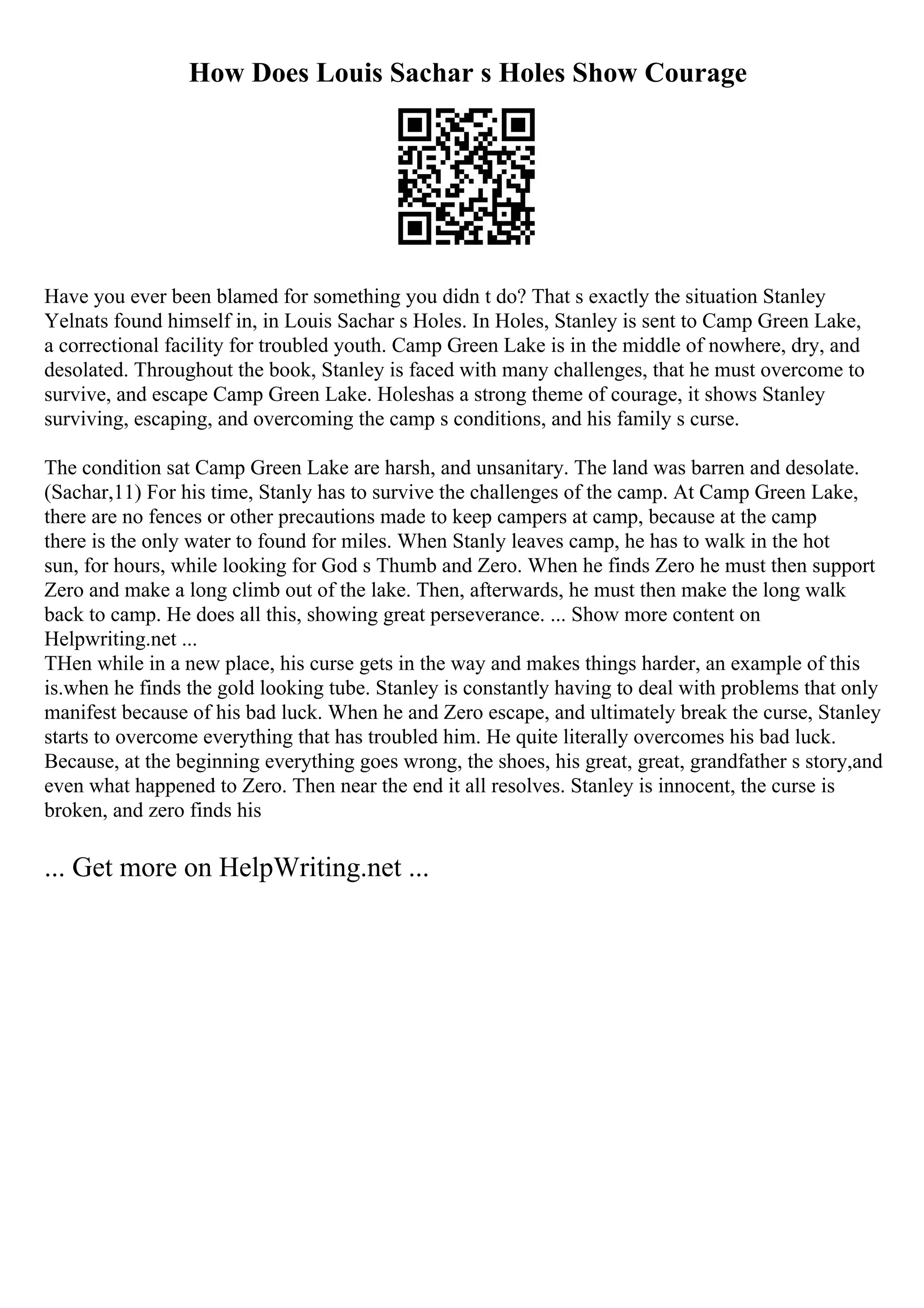 How Does Louis Sachar s Holes Show Courage
Have you ever been blamed for something you didn t do? That s exactly the situation Stanley
Yelnats found himself in, in Louis Sachar s Holes. In Holes, Stanley is sent to Camp Green Lake,
a correctional facility for troubled youth. Camp Green Lake is in the middle of nowhere, dry, and
desolated. Throughout the book, Stanley is faced with many challenges, that he must overcome to
survive, and escape Camp Green Lake. Holeshas a strong theme of courage, it shows Stanley
surviving, escaping, and overcoming the camp s conditions, and his family s curse.
The condition sat Camp Green Lake are harsh, and unsanitary. The land was barren and desolate.
(Sachar,11) For his time, Stanly has to survive the challenges of the camp. At Camp Green Lake,
there are no fences or other precautions made to keep campers at camp, because at the camp
there is the only water to found for miles. When Stanly leaves camp, he has to walk in the hot
sun, for hours, while looking for God s Thumb and Zero. When he finds Zero he must then support
Zero and make a long climb out of the lake. Then, afterwards, he must then make the long walk
back to camp. He does all this, showing great perseverance. ... Show more content on
Helpwriting.net ...
THen while in a new place, his curse gets in the way and makes things harder, an example of this
is.when he finds the gold looking tube. Stanley is constantly having to deal with problems that only
manifest because of his bad luck. When he and Zero escape, and ultimately break the curse, Stanley
starts to overcome everything that has troubled him. He quite literally overcomes his bad luck.
Because, at the beginning everything goes wrong, the shoes, his great, great, grandfather s story,and
even what happened to Zero. Then near the end it all resolves. Stanley is innocent, the curse is
broken, and zero finds his
... Get more on HelpWriting.net ...
 