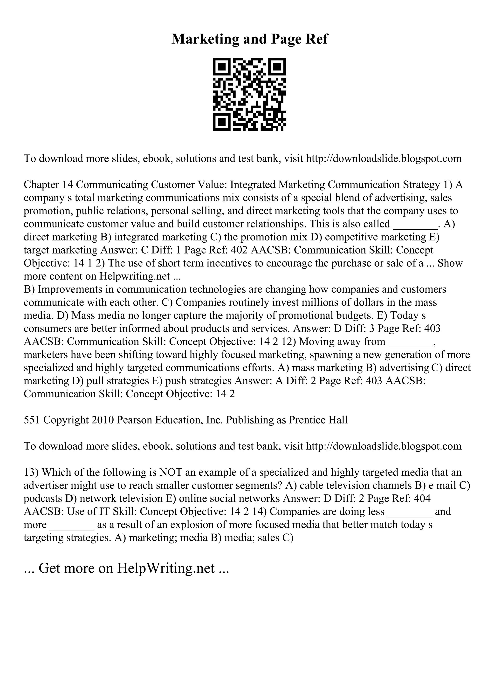Marketing and Page Ref
To download more slides, ebook, solutions and test bank, visit http://downloadslide.blogspot.com
Chapter 14 Communicating Customer Value: Integrated Marketing Communication Strategy 1) A
company s total marketing communications mix consists of a special blend of advertising, sales
promotion, public relations, personal selling, and direct marketing tools that the company uses to
communicate customer value and build customer relationships. This is also called ________. A)
direct marketing B) integrated marketing C) the promotion mix D) competitive marketing E)
target marketing Answer: C Diff: 1 Page Ref: 402 AACSB: Communication Skill: Concept
Objective: 14 1 2) The use of short term incentives to encourage the purchase or sale of a ... Show
more content on Helpwriting.net ...
B) Improvements in communication technologies are changing how companies and customers
communicate with each other. C) Companies routinely invest millions of dollars in the mass
media. D) Mass media no longer capture the majority of promotional budgets. E) Today s
consumers are better informed about products and services. Answer: D Diff: 3 Page Ref: 403
AACSB: Communication Skill: Concept Objective: 14 2 12) Moving away from ________,
marketers have been shifting toward highly focused marketing, spawning a new generation of more
specialized and highly targeted communications efforts. A) mass marketing B) advertising C) direct
marketing D) pull strategies E) push strategies Answer: A Diff: 2 Page Ref: 403 AACSB:
Communication Skill: Concept Objective: 14 2
551 Copyright 2010 Pearson Education, Inc. Publishing as Prentice Hall
To download more slides, ebook, solutions and test bank, visit http://downloadslide.blogspot.com
13) Which of the following is NOT an example of a specialized and highly targeted media that an
advertiser might use to reach smaller customer segments? A) cable television channels B) e mail C)
podcasts D) network television E) online social networks Answer: D Diff: 2 Page Ref: 404
AACSB: Use of IT Skill: Concept Objective: 14 2 14) Companies are doing less ________ and
more ________ as a result of an explosion of more focused media that better match today s
targeting strategies. A) marketing; media B) media; sales C)
... Get more on HelpWriting.net ...
 