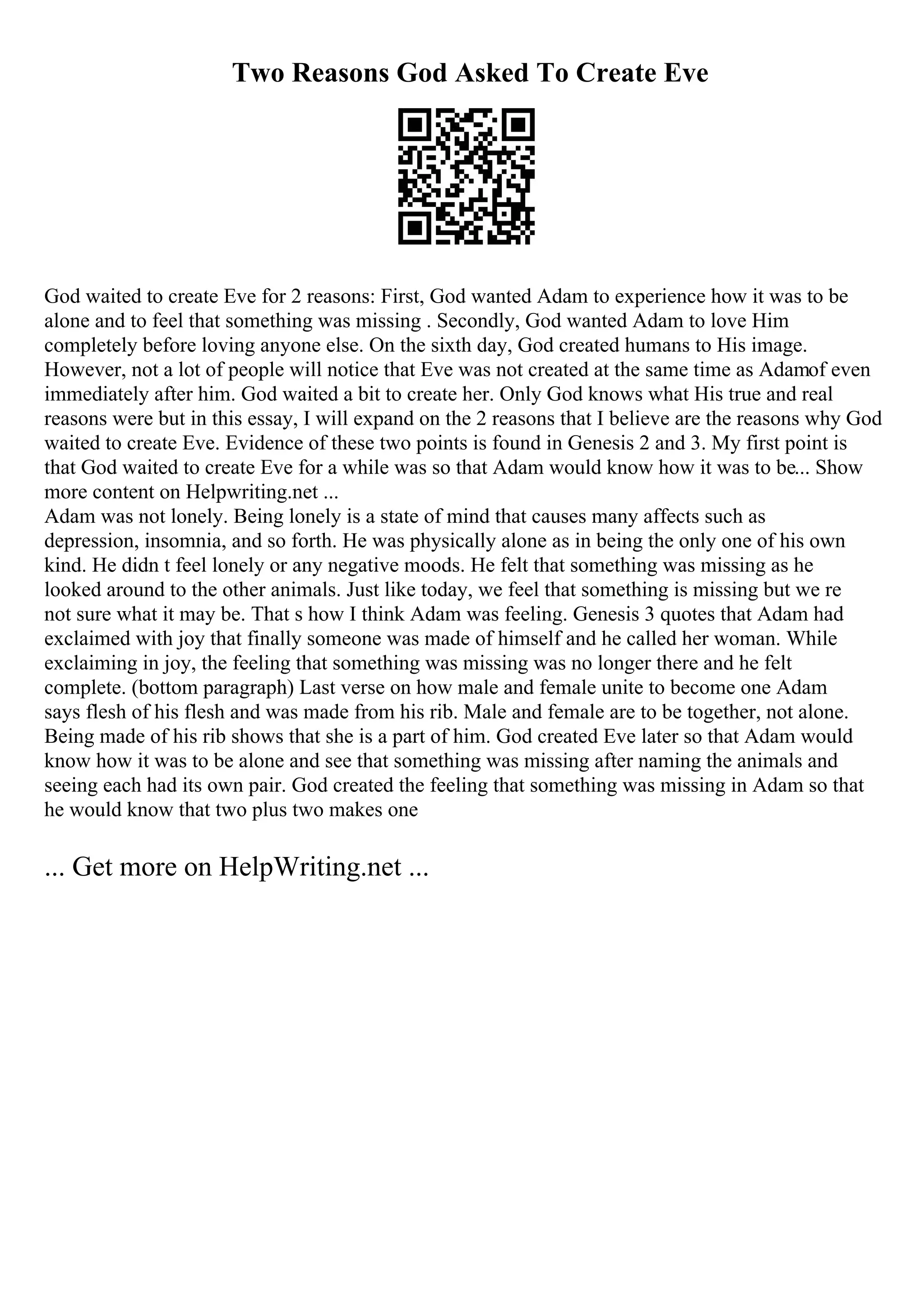 Two Reasons God Asked To Create Eve
God waited to create Eve for 2 reasons: First, God wanted Adam to experience how it was to be
alone and to feel that something was missing . Secondly, God wanted Adam to love Him
completely before loving anyone else. On the sixth day, God created humans to His image.
However, not a lot of people will notice that Eve was not created at the same time as Adamof even
immediately after him. God waited a bit to create her. Only God knows what His true and real
reasons were but in this essay, I will expand on the 2 reasons that I believe are the reasons why God
waited to create Eve. Evidence of these two points is found in Genesis 2 and 3. My first point is
that God waited to create Eve for a while was so that Adam would know how it was to be... Show
more content on Helpwriting.net ...
Adam was not lonely. Being lonely is a state of mind that causes many affects such as
depression, insomnia, and so forth. He was physically alone as in being the only one of his own
kind. He didn t feel lonely or any negative moods. He felt that something was missing as he
looked around to the other animals. Just like today, we feel that something is missing but we re
not sure what it may be. That s how I think Adam was feeling. Genesis 3 quotes that Adam had
exclaimed with joy that finally someone was made of himself and he called her woman. While
exclaiming in joy, the feeling that something was missing was no longer there and he felt
complete. (bottom paragraph) Last verse on how male and female unite to become one Adam
says flesh of his flesh and was made from his rib. Male and female are to be together, not alone.
Being made of his rib shows that she is a part of him. God created Eve later so that Adam would
know how it was to be alone and see that something was missing after naming the animals and
seeing each had its own pair. God created the feeling that something was missing in Adam so that
he would know that two plus two makes one
... Get more on HelpWriting.net ...
 