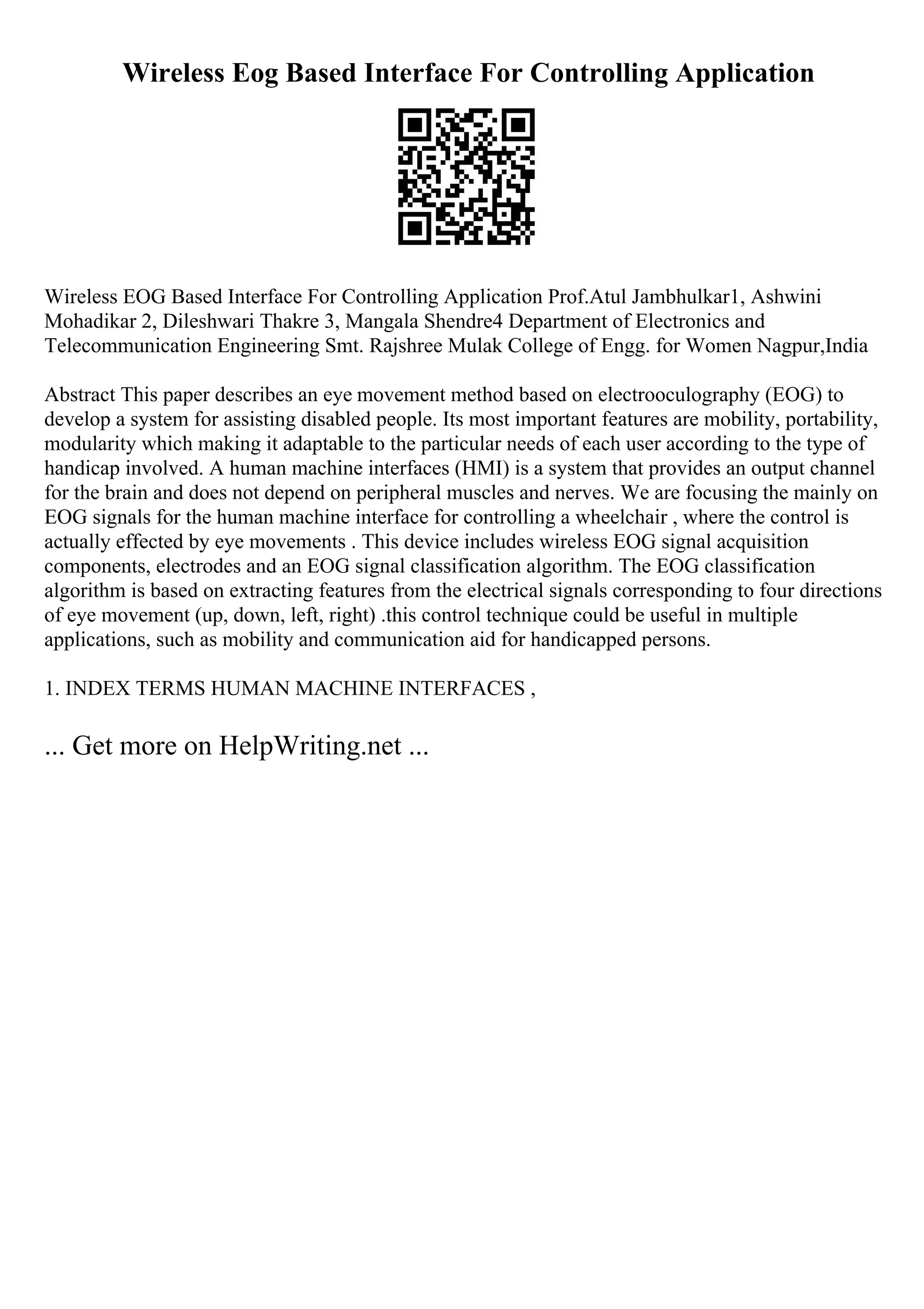 Wireless Eog Based Interface For Controlling Application
Wireless EOG Based Interface For Controlling Application Prof.Atul Jambhulkar1, Ashwini
Mohadikar 2, Dileshwari Thakre 3, Mangala Shendre4 Department of Electronics and
Telecommunication Engineering Smt. Rajshree Mulak College of Engg. for Women Nagpur,India
Abstract This paper describes an eye movement method based on electrooculography (EOG) to
develop a system for assisting disabled people. Its most important features are mobility, portability,
modularity which making it adaptable to the particular needs of each user according to the type of
handicap involved. A human machine interfaces (HMI) is a system that provides an output channel
for the brain and does not depend on peripheral muscles and nerves. We are focusing the mainly on
EOG signals for the human machine interface for controlling a wheelchair , where the control is
actually effected by eye movements . This device includes wireless EOG signal acquisition
components, electrodes and an EOG signal classification algorithm. The EOG classification
algorithm is based on extracting features from the electrical signals corresponding to four directions
of eye movement (up, down, left, right) .this control technique could be useful in multiple
applications, such as mobility and communication aid for handicapped persons.
1. INDEX TERMS HUMAN MACHINE INTERFACES ,
... Get more on HelpWriting.net ...
 