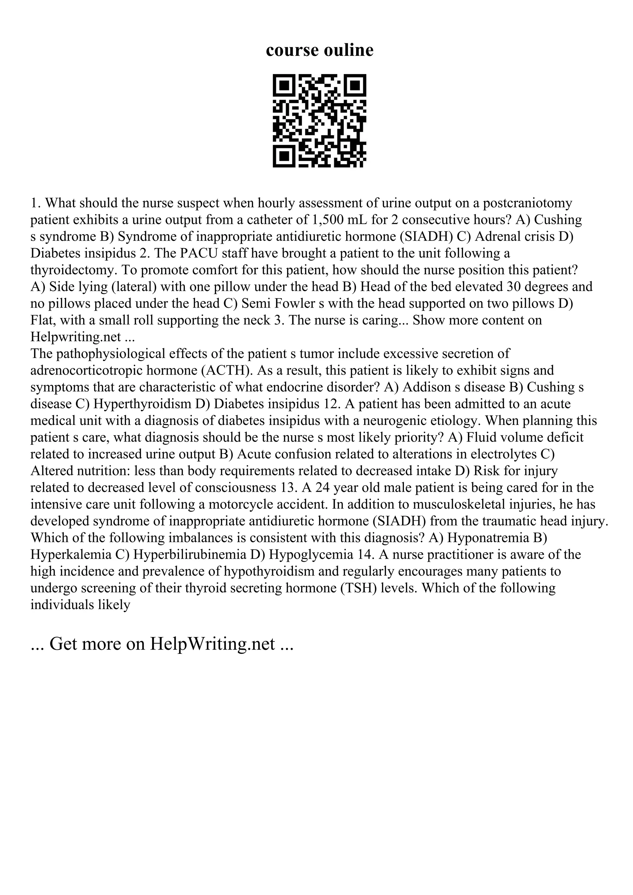 course ouline
1. What should the nurse suspect when hourly assessment of urine output on a postcraniotomy
patient exhibits a urine output from a catheter of 1,500 mL for 2 consecutive hours? A) Cushing
s syndrome B) Syndrome of inappropriate antidiuretic hormone (SIADH) C) Adrenal crisis D)
Diabetes insipidus 2. The PACU staff have brought a patient to the unit following a
thyroidectomy. To promote comfort for this patient, how should the nurse position this patient?
A) Side lying (lateral) with one pillow under the head B) Head of the bed elevated 30 degrees and
no pillows placed under the head C) Semi Fowler s with the head supported on two pillows D)
Flat, with a small roll supporting the neck 3. The nurse is caring... Show more content on
Helpwriting.net ...
The pathophysiological effects of the patient s tumor include excessive secretion of
adrenocorticotropic hormone (ACTH). As a result, this patient is likely to exhibit signs and
symptoms that are characteristic of what endocrine disorder? A) Addison s disease B) Cushing s
disease C) Hyperthyroidism D) Diabetes insipidus 12. A patient has been admitted to an acute
medical unit with a diagnosis of diabetes insipidus with a neurogenic etiology. When planning this
patient s care, what diagnosis should be the nurse s most likely priority? A) Fluid volume deficit
related to increased urine output B) Acute confusion related to alterations in electrolytes C)
Altered nutrition: less than body requirements related to decreased intake D) Risk for injury
related to decreased level of consciousness 13. A 24 year old male patient is being cared for in the
intensive care unit following a motorcycle accident. In addition to musculoskeletal injuries, he has
developed syndrome of inappropriate antidiuretic hormone (SIADH) from the traumatic head injury.
Which of the following imbalances is consistent with this diagnosis? A) Hyponatremia B)
Hyperkalemia C) Hyperbilirubinemia D) Hypoglycemia 14. A nurse practitioner is aware of the
high incidence and prevalence of hypothyroidism and regularly encourages many patients to
undergo screening of their thyroid secreting hormone (TSH) levels. Which of the following
individuals likely
... Get more on HelpWriting.net ...
 