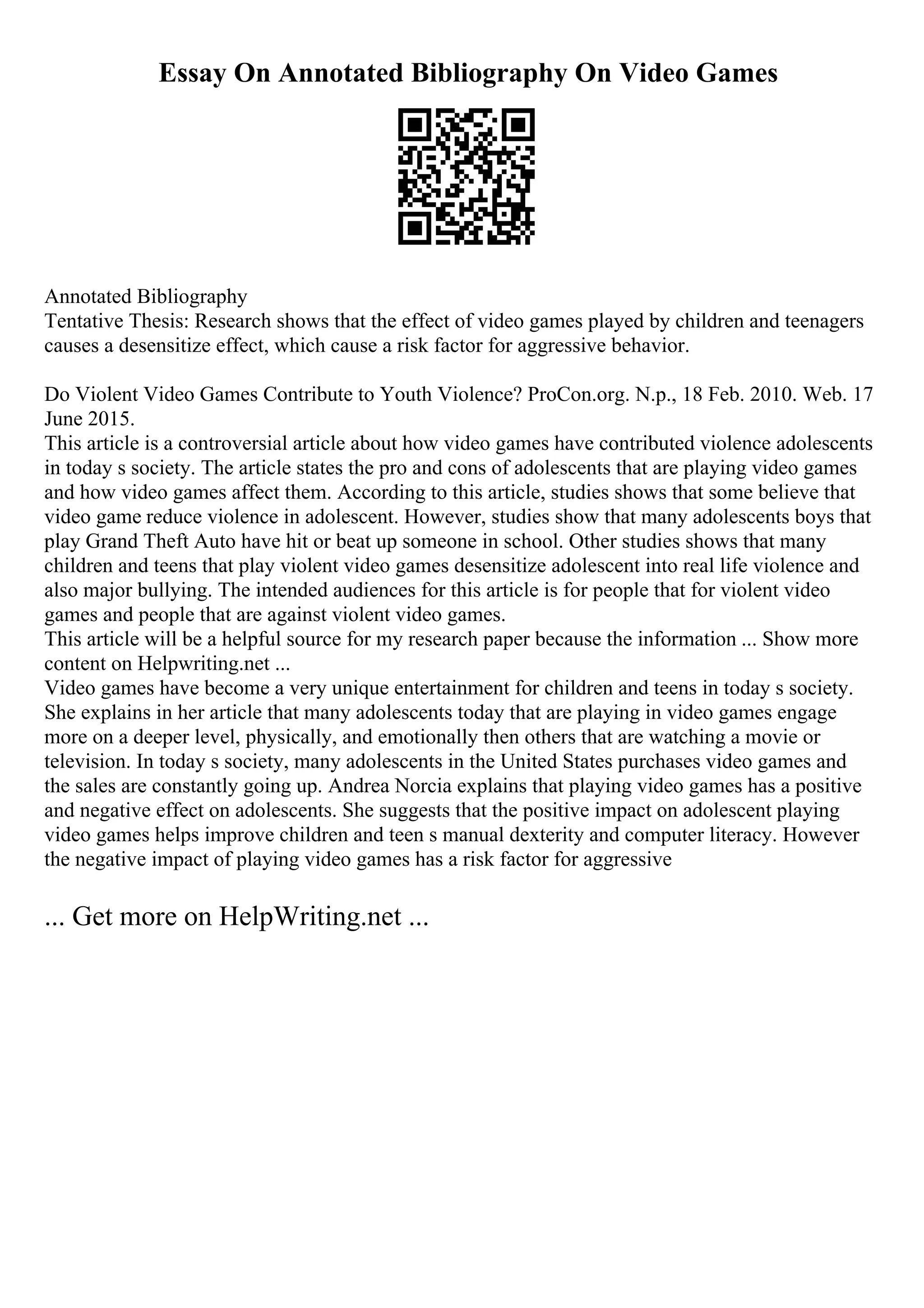 Essay On Annotated Bibliography On Video Games
Annotated Bibliography
Tentative Thesis: Research shows that the effect of video games played by children and teenagers
causes a desensitize effect, which cause a risk factor for aggressive behavior.
Do Violent Video Games Contribute to Youth Violence? ProCon.org. N.p., 18 Feb. 2010. Web. 17
June 2015.
This article is a controversial article about how video games have contributed violence adolescents
in today s society. The article states the pro and cons of adolescents that are playing video games
and how video games affect them. According to this article, studies shows that some believe that
video game reduce violence in adolescent. However, studies show that many adolescents boys that
play Grand Theft Auto have hit or beat up someone in school. Other studies shows that many
children and teens that play violent video games desensitize adolescent into real life violence and
also major bullying. The intended audiences for this article is for people that for violent video
games and people that are against violent video games.
This article will be a helpful source for my research paper because the information ... Show more
content on Helpwriting.net ...
Video games have become a very unique entertainment for children and teens in today s society.
She explains in her article that many adolescents today that are playing in video games engage
more on a deeper level, physically, and emotionally then others that are watching a movie or
television. In today s society, many adolescents in the United States purchases video games and
the sales are constantly going up. Andrea Norcia explains that playing video games has a positive
and negative effect on adolescents. She suggests that the positive impact on adolescent playing
video games helps improve children and teen s manual dexterity and computer literacy. However
the negative impact of playing video games has a risk factor for aggressive
... Get more on HelpWriting.net ...
 