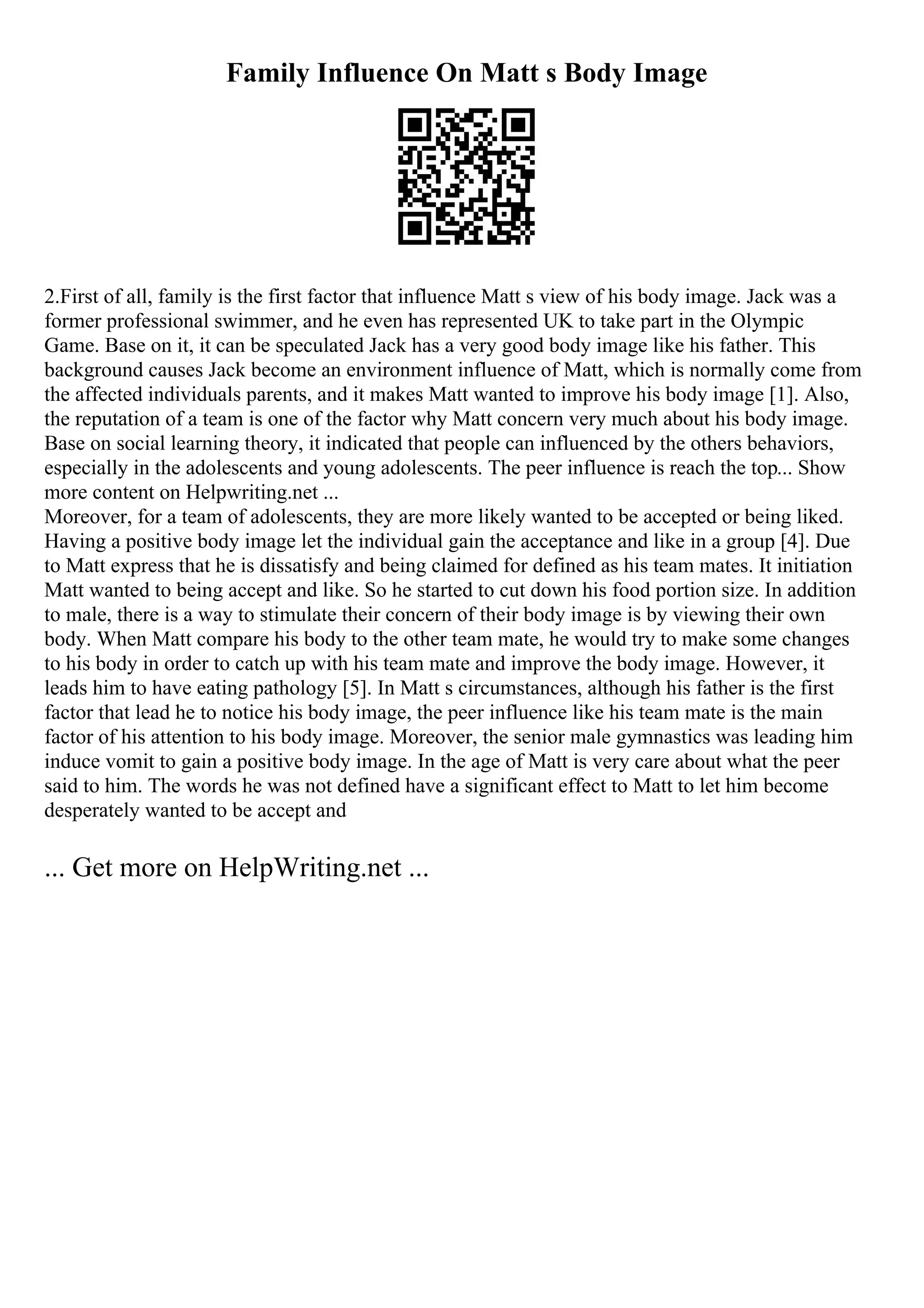 Family Influence On Matt s Body Image
2.First of all, family is the first factor that influence Matt s view of his body image. Jack was a
former professional swimmer, and he even has represented UK to take part in the Olympic
Game. Base on it, it can be speculated Jack has a very good body image like his father. This
background causes Jack become an environment influence of Matt, which is normally come from
the affected individuals parents, and it makes Matt wanted to improve his body image [1]. Also,
the reputation of a team is one of the factor why Matt concern very much about his body image.
Base on social learning theory, it indicated that people can influenced by the others behaviors,
especially in the adolescents and young adolescents. The peer influence is reach the top... Show
more content on Helpwriting.net ...
Moreover, for a team of adolescents, they are more likely wanted to be accepted or being liked.
Having a positive body image let the individual gain the acceptance and like in a group [4]. Due
to Matt express that he is dissatisfy and being claimed for defined as his team mates. It initiation
Matt wanted to being accept and like. So he started to cut down his food portion size. In addition
to male, there is a way to stimulate their concern of their body image is by viewing their own
body. When Matt compare his body to the other team mate, he would try to make some changes
to his body in order to catch up with his team mate and improve the body image. However, it
leads him to have eating pathology [5]. In Matt s circumstances, although his father is the first
factor that lead he to notice his body image, the peer influence like his team mate is the main
factor of his attention to his body image. Moreover, the senior male gymnastics was leading him
induce vomit to gain a positive body image. In the age of Matt is very care about what the peer
said to him. The words he was not defined have a significant effect to Matt to let him become
desperately wanted to be accept and
... Get more on HelpWriting.net ...
 