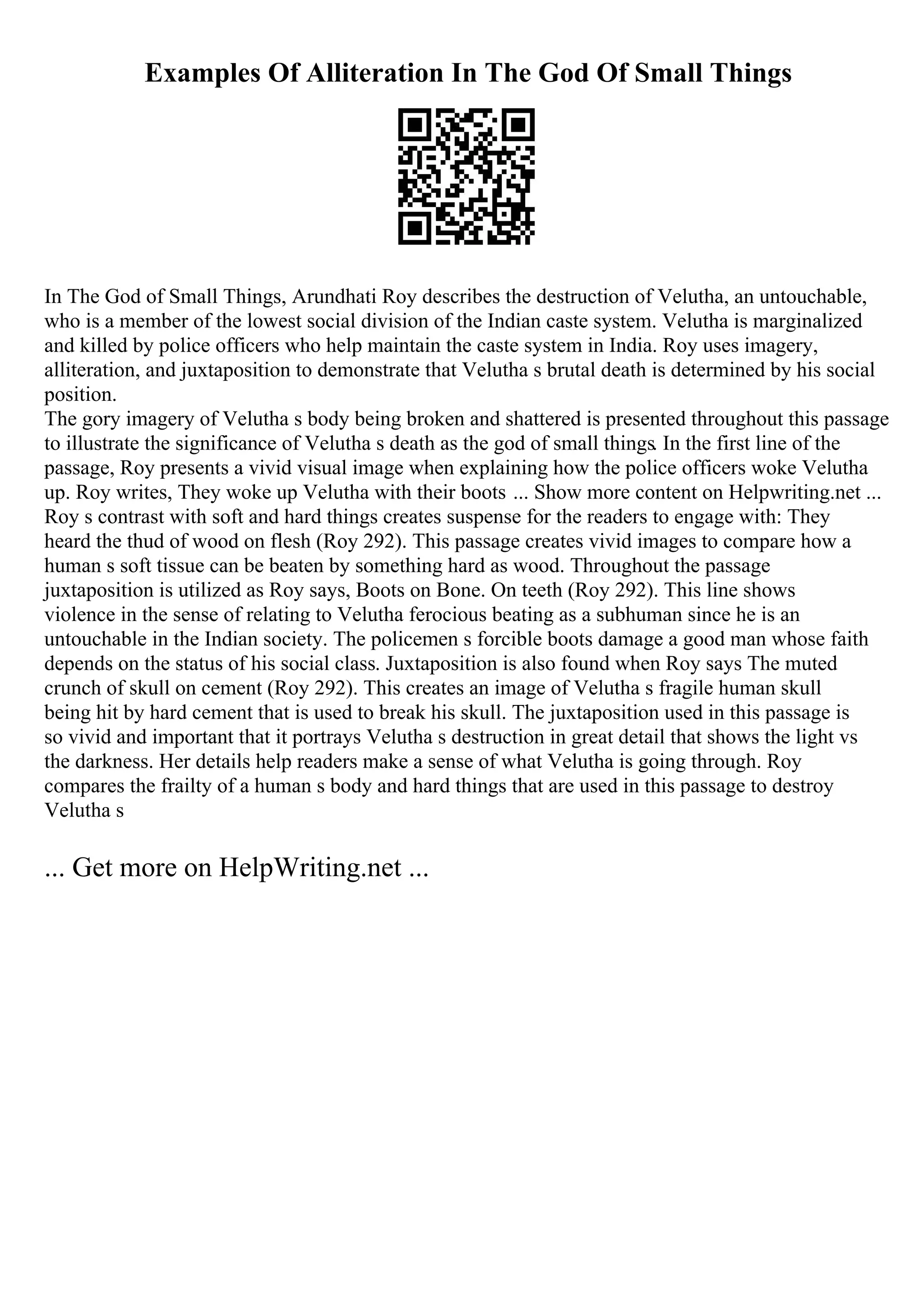 Examples Of Alliteration In The God Of Small Things
In The God of Small Things, Arundhati Roy describes the destruction of Velutha, an untouchable,
who is a member of the lowest social division of the Indian caste system. Velutha is marginalized
and killed by police officers who help maintain the caste system in India. Roy uses imagery,
alliteration, and juxtaposition to demonstrate that Velutha s brutal death is determined by his social
position.
The gory imagery of Velutha s body being broken and shattered is presented throughout this passage
to illustrate the significance of Velutha s death as the god of small things. In the first line of the
passage, Roy presents a vivid visual image when explaining how the police officers woke Velutha
up. Roy writes, They woke up Velutha with their boots ... Show more content on Helpwriting.net ...
Roy s contrast with soft and hard things creates suspense for the readers to engage with: They
heard the thud of wood on flesh (Roy 292). This passage creates vivid images to compare how a
human s soft tissue can be beaten by something hard as wood. Throughout the passage
juxtaposition is utilized as Roy says, Boots on Bone. On teeth (Roy 292). This line shows
violence in the sense of relating to Velutha ferocious beating as a subhuman since he is an
untouchable in the Indian society. The policemen s forcible boots damage a good man whose faith
depends on the status of his social class. Juxtaposition is also found when Roy says The muted
crunch of skull on cement (Roy 292). This creates an image of Velutha s fragile human skull
being hit by hard cement that is used to break his skull. The juxtaposition used in this passage is
so vivid and important that it portrays Velutha s destruction in great detail that shows the light vs
the darkness. Her details help readers make a sense of what Velutha is going through. Roy
compares the frailty of a human s body and hard things that are used in this passage to destroy
Velutha s
... Get more on HelpWriting.net ...
 