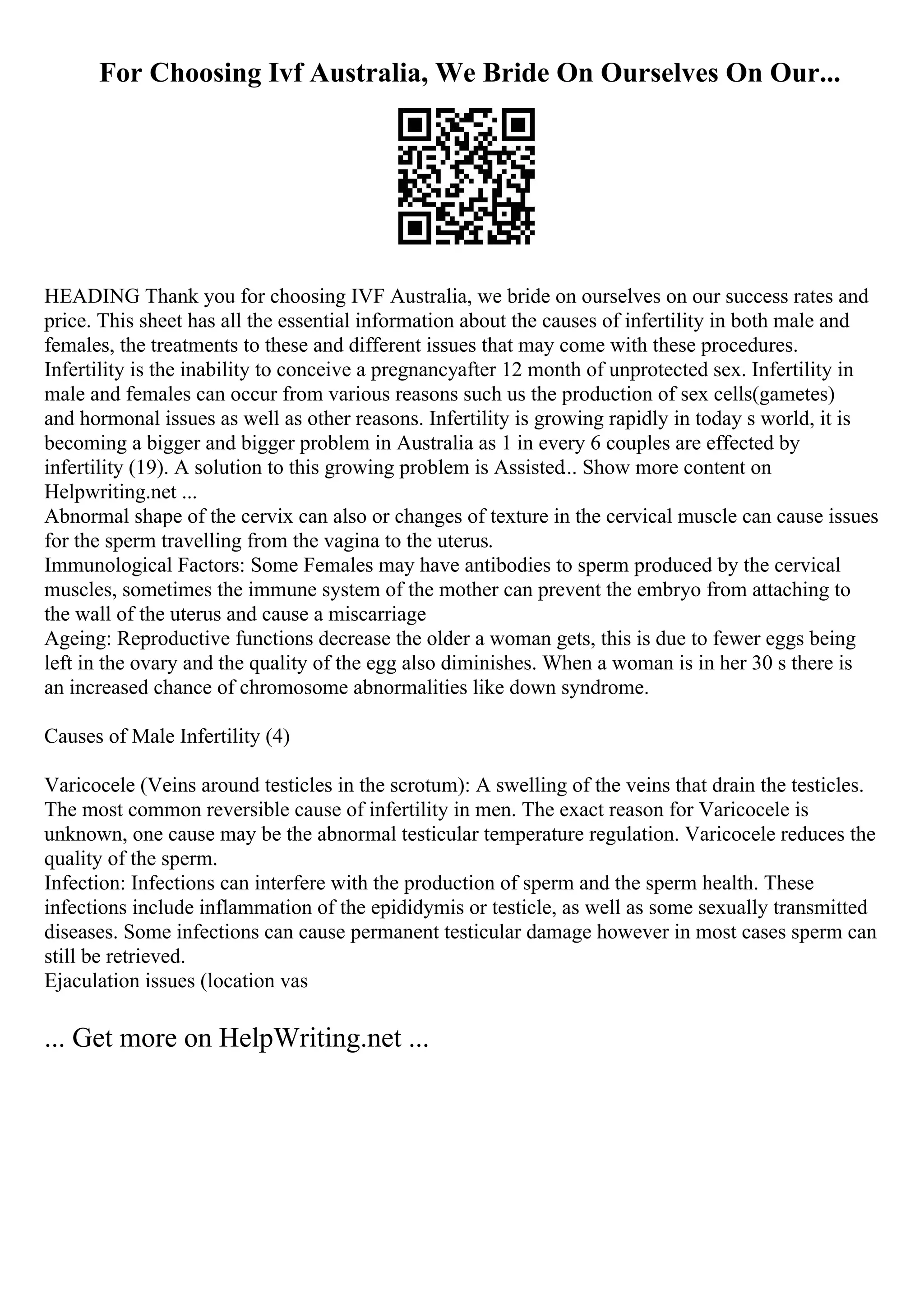 For Choosing Ivf Australia, We Bride On Ourselves On Our...
HEADING Thank you for choosing IVF Australia, we bride on ourselves on our success rates and
price. This sheet has all the essential information about the causes of infertility in both male and
females, the treatments to these and different issues that may come with these procedures.
Infertility is the inability to conceive a pregnancyafter 12 month of unprotected sex. Infertility in
male and females can occur from various reasons such us the production of sex cells(gametes)
and hormonal issues as well as other reasons. Infertility is growing rapidly in today s world, it is
becoming a bigger and bigger problem in Australia as 1 in every 6 couples are effected by
infertility (19). A solution to this growing problem is Assisted... Show more content on
Helpwriting.net ...
Abnormal shape of the cervix can also or changes of texture in the cervical muscle can cause issues
for the sperm travelling from the vagina to the uterus.
Immunological Factors: Some Females may have antibodies to sperm produced by the cervical
muscles, sometimes the immune system of the mother can prevent the embryo from attaching to
the wall of the uterus and cause a miscarriage
Ageing: Reproductive functions decrease the older a woman gets, this is due to fewer eggs being
left in the ovary and the quality of the egg also diminishes. When a woman is in her 30 s there is
an increased chance of chromosome abnormalities like down syndrome.
Causes of Male Infertility (4)
Varicocele (Veins around testicles in the scrotum): A swelling of the veins that drain the testicles.
The most common reversible cause of infertility in men. The exact reason for Varicocele is
unknown, one cause may be the abnormal testicular temperature regulation. Varicocele reduces the
quality of the sperm.
Infection: Infections can interfere with the production of sperm and the sperm health. These
infections include inflammation of the epididymis or testicle, as well as some sexually transmitted
diseases. Some infections can cause permanent testicular damage however in most cases sperm can
still be retrieved.
Ejaculation issues (location vas
... Get more on HelpWriting.net ...
 