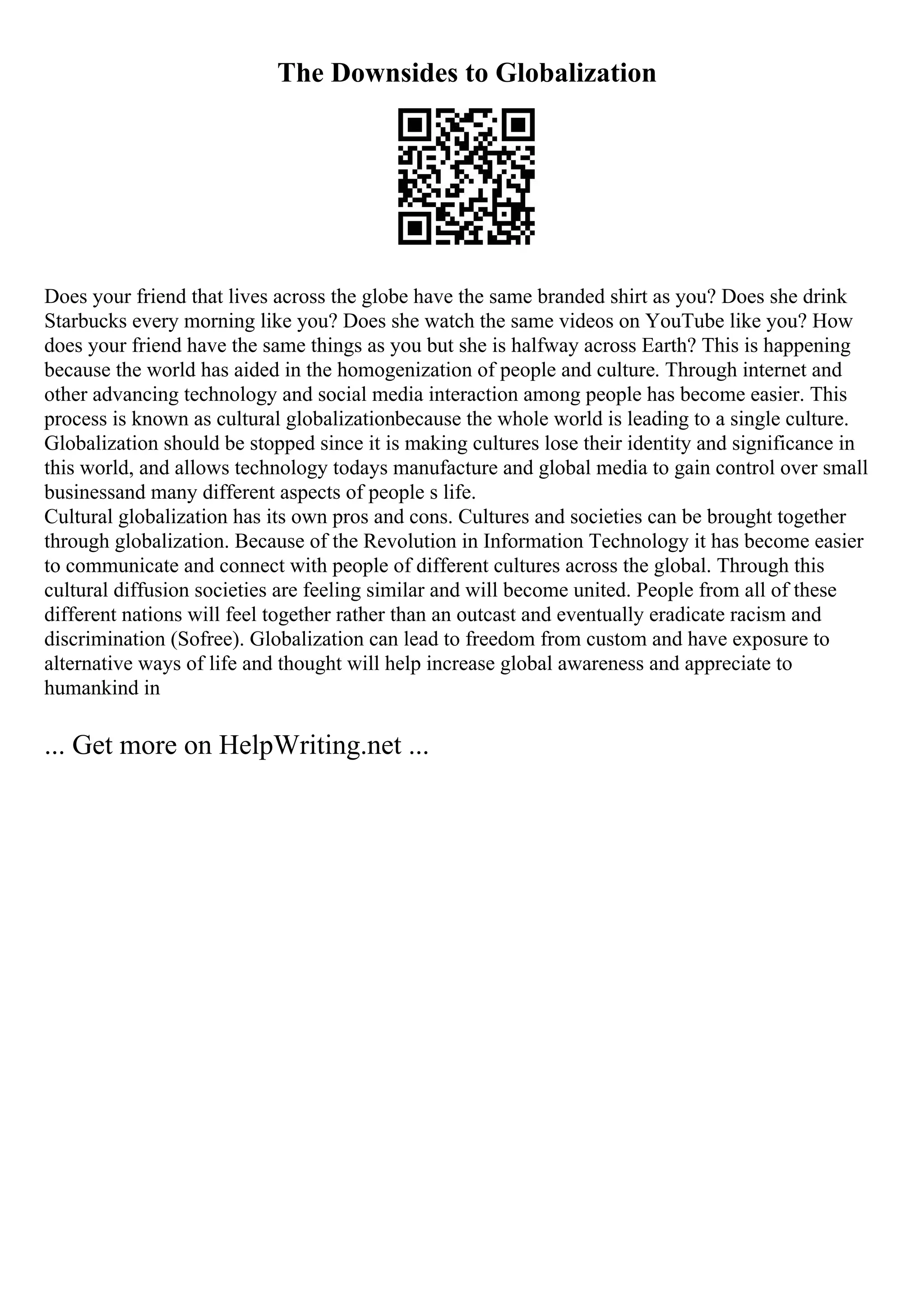 The Downsides to Globalization
Does your friend that lives across the globe have the same branded shirt as you? Does she drink
Starbucks every morning like you? Does she watch the same videos on YouTube like you? How
does your friend have the same things as you but she is halfway across Earth? This is happening
because the world has aided in the homogenization of people and culture. Through internet and
other advancing technology and social media interaction among people has become easier. This
process is known as cultural globalizationbecause the whole world is leading to a single culture.
Globalization should be stopped since it is making cultures lose their identity and significance in
this world, and allows technology todays manufacture and global media to gain control over small
businessand many different aspects of people s life.
Cultural globalization has its own pros and cons. Cultures and societies can be brought together
through globalization. Because of the Revolution in Information Technology it has become easier
to communicate and connect with people of different cultures across the global. Through this
cultural diffusion societies are feeling similar and will become united. People from all of these
different nations will feel together rather than an outcast and eventually eradicate racism and
discrimination (Sofree). Globalization can lead to freedom from custom and have exposure to
alternative ways of life and thought will help increase global awareness and appreciate to
humankind in
... Get more on HelpWriting.net ...
 