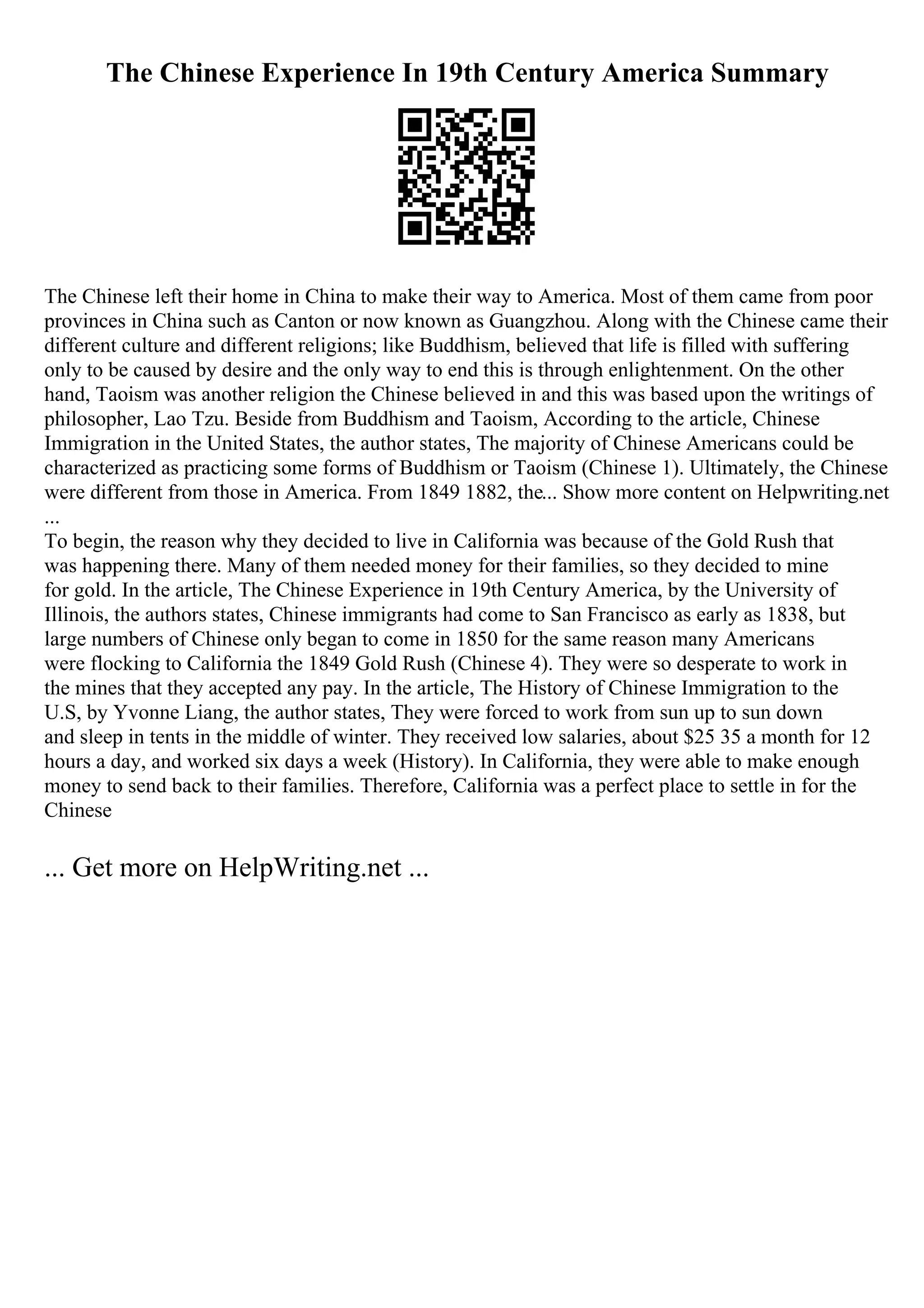 The Chinese Experience In 19th Century America Summary
The Chinese left their home in China to make their way to America. Most of them came from poor
provinces in China such as Canton or now known as Guangzhou. Along with the Chinese came their
different culture and different religions; like Buddhism, believed that life is filled with suffering
only to be caused by desire and the only way to end this is through enlightenment. On the other
hand, Taoism was another religion the Chinese believed in and this was based upon the writings of
philosopher, Lao Tzu. Beside from Buddhism and Taoism, According to the article, Chinese
Immigration in the United States, the author states, The majority of Chinese Americans could be
characterized as practicing some forms of Buddhism or Taoism (Chinese 1). Ultimately, the Chinese
were different from those in America. From 1849 1882, the... Show more content on Helpwriting.net
...
To begin, the reason why they decided to live in California was because of the Gold Rush that
was happening there. Many of them needed money for their families, so they decided to mine
for gold. In the article, The Chinese Experience in 19th Century America, by the University of
Illinois, the authors states, Chinese immigrants had come to San Francisco as early as 1838, but
large numbers of Chinese only began to come in 1850 for the same reason many Americans
were flocking to California the 1849 Gold Rush (Chinese 4). They were so desperate to work in
the mines that they accepted any pay. In the article, The History of Chinese Immigration to the
U.S, by Yvonne Liang, the author states, They were forced to work from sun up to sun down
and sleep in tents in the middle of winter. They received low salaries, about $25 35 a month for 12
hours a day, and worked six days a week (History). In California, they were able to make enough
money to send back to their families. Therefore, California was a perfect place to settle in for the
Chinese
... Get more on HelpWriting.net ...
 