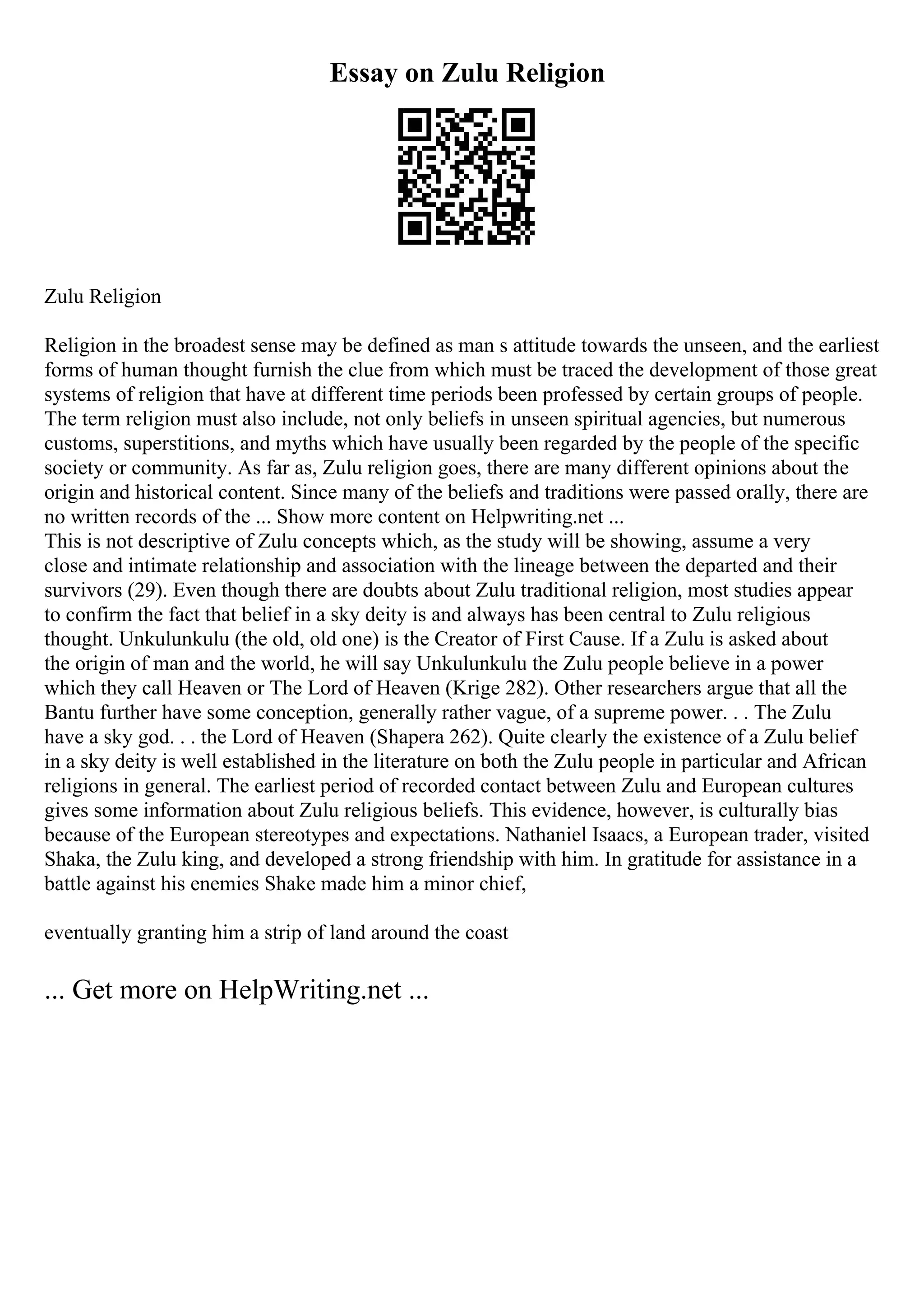 Essay on Zulu Religion
Zulu Religion
Religion in the broadest sense may be defined as man s attitude towards the unseen, and the earliest
forms of human thought furnish the clue from which must be traced the development of those great
systems of religion that have at different time periods been professed by certain groups of people.
The term religion must also include, not only beliefs in unseen spiritual agencies, but numerous
customs, superstitions, and myths which have usually been regarded by the people of the specific
society or community. As far as, Zulu religion goes, there are many different opinions about the
origin and historical content. Since many of the beliefs and traditions were passed orally, there are
no written records of the ... Show more content on Helpwriting.net ...
This is not descriptive of Zulu concepts which, as the study will be showing, assume a very
close and intimate relationship and association with the lineage between the departed and their
survivors (29). Even though there are doubts about Zulu traditional religion, most studies appear
to confirm the fact that belief in a sky deity is and always has been central to Zulu religious
thought. Unkulunkulu (the old, old one) is the Creator of First Cause. If a Zulu is asked about
the origin of man and the world, he will say Unkulunkulu the Zulu people believe in a power
which they call Heaven or The Lord of Heaven (Krige 282). Other researchers argue that all the
Bantu further have some conception, generally rather vague, of a supreme power. . . The Zulu
have a sky god. . . the Lord of Heaven (Shapera 262). Quite clearly the existence of a Zulu belief
in a sky deity is well established in the literature on both the Zulu people in particular and African
religions in general. The earliest period of recorded contact between Zulu and European cultures
gives some information about Zulu religious beliefs. This evidence, however, is culturally bias
because of the European stereotypes and expectations. Nathaniel Isaacs, a European trader, visited
Shaka, the Zulu king, and developed a strong friendship with him. In gratitude for assistance in a
battle against his enemies Shake made him a minor chief,
eventually granting him a strip of land around the coast
... Get more on HelpWriting.net ...
 
