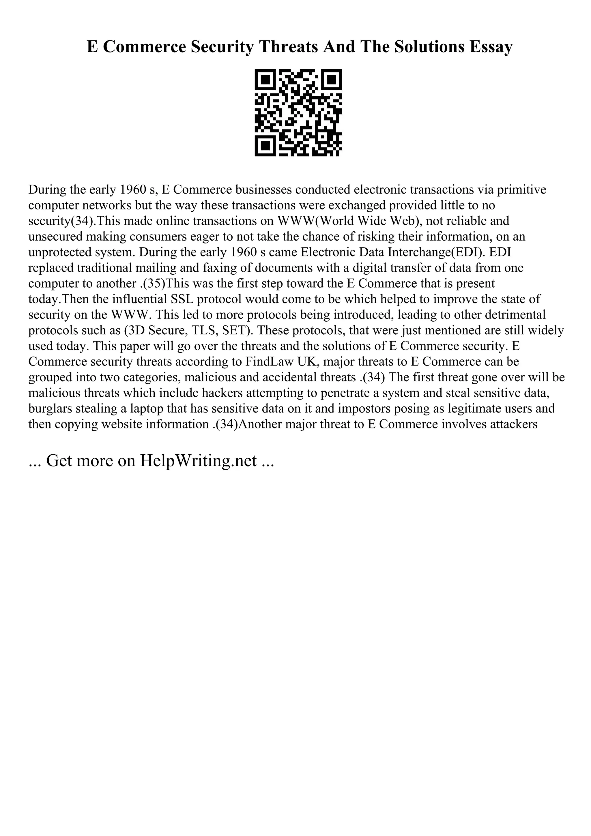 E Commerce Security Threats And The Solutions Essay
During the early 1960 s, E Commerce businesses conducted electronic transactions via primitive
computer networks but the way these transactions were exchanged provided little to no
security(34).This made online transactions on WWW(World Wide Web), not reliable and
unsecured making consumers eager to not take the chance of risking their information, on an
unprotected system. During the early 1960 s came Electronic Data Interchange(EDI). EDI
replaced traditional mailing and faxing of documents with a digital transfer of data from one
computer to another .(35)This was the first step toward the E Commerce that is present
today.Then the influential SSL protocol would come to be which helped to improve the state of
security on the WWW. This led to more protocols being introduced, leading to other detrimental
protocols such as (3D Secure, TLS, SET). These protocols, that were just mentioned are still widely
used today. This paper will go over the threats and the solutions of E Commerce security. E
Commerce security threats according to FindLaw UK, major threats to E Commerce can be
grouped into two categories, malicious and accidental threats .(34) The first threat gone over will be
malicious threats which include hackers attempting to penetrate a system and steal sensitive data,
burglars stealing a laptop that has sensitive data on it and impostors posing as legitimate users and
then copying website information .(34)Another major threat to E Commerce involves attackers
... Get more on HelpWriting.net ...
 