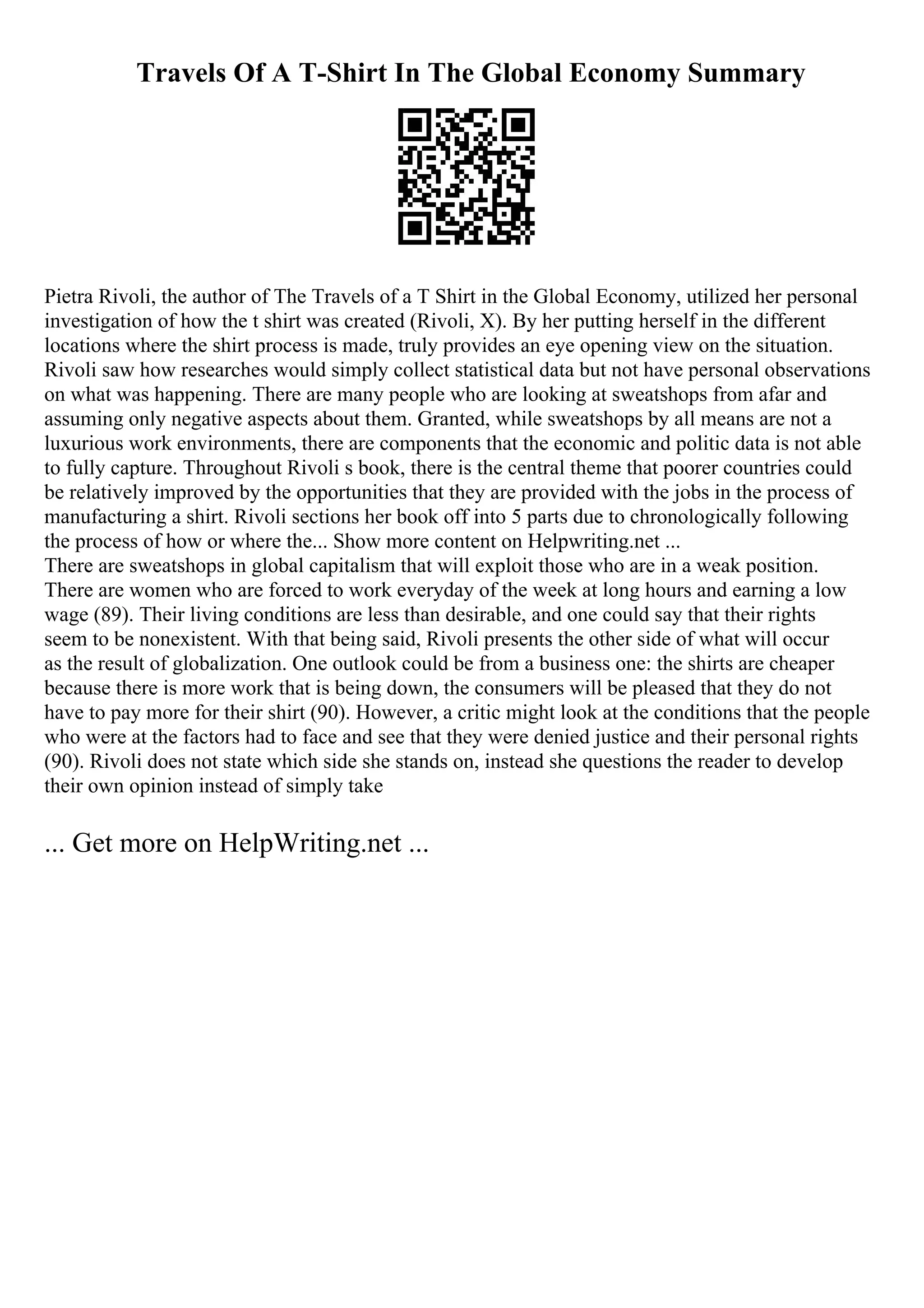 Travels Of A T-Shirt In The Global Economy Summary
Pietra Rivoli, the author of The Travels of a T Shirt in the Global Economy, utilized her personal
investigation of how the t shirt was created (Rivoli, X). By her putting herself in the different
locations where the shirt process is made, truly provides an eye opening view on the situation.
Rivoli saw how researches would simply collect statistical data but not have personal observations
on what was happening. There are many people who are looking at sweatshops from afar and
assuming only negative aspects about them. Granted, while sweatshops by all means are not a
luxurious work environments, there are components that the economic and politic data is not able
to fully capture. Throughout Rivoli s book, there is the central theme that poorer countries could
be relatively improved by the opportunities that they are provided with the jobs in the process of
manufacturing a shirt. Rivoli sections her book off into 5 parts due to chronologically following
the process of how or where the... Show more content on Helpwriting.net ...
There are sweatshops in global capitalism that will exploit those who are in a weak position.
There are women who are forced to work everyday of the week at long hours and earning a low
wage (89). Their living conditions are less than desirable, and one could say that their rights
seem to be nonexistent. With that being said, Rivoli presents the other side of what will occur
as the result of globalization. One outlook could be from a business one: the shirts are cheaper
because there is more work that is being down, the consumers will be pleased that they do not
have to pay more for their shirt (90). However, a critic might look at the conditions that the people
who were at the factors had to face and see that they were denied justice and their personal rights
(90). Rivoli does not state which side she stands on, instead she questions the reader to develop
their own opinion instead of simply take
... Get more on HelpWriting.net ...
 