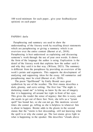 100 word minimum for each paper.. give your feedback(your
opinion) on each paper
PAPER#1 darla
Paraphrasing and summary are used to show the
understanding of the literary work by recalling direct statements
which are paraphrasing or giving a summary which is an
overview over the entire content (Barnet et al., 2018).
Paraphrasing is best understood as explaining and discussing
someone’s work through the use of your own words. It shows
the form of the language the author is using. Explication is the
detail of the literary work that explains how the author said it
and why they said it in that way. (Wilson, 2021). The summary
is different from the paraphrase by providing an overview of the
work’s points and arguments. This supports the development of
analyzing and supporting ideas for the essay. All summaries and
paraphrasing must be cited (Barnet et al., 2018).
The poem “Spellbound” by Emily Brontë uses great
symbolism by use of the weather. The first stanza describes a
dark, gloomy, and eerie setting. The first line “The night is
darkening round me” is letting us know by the use of imagery
that it is happening all around her right in front of her eyes.
This gives the reader the sense of urgency that this is scary, and
she needs to get out of there fast. Next, she tells us a “tyrant
spell” has bound her, so she can not go. She mentions several
times she cannot go, telling us she is helpless to whatever fate
is about to happen. Bronte adds to the gloom in the second
stanza that the “storm is fast descending, still not knowing what
the spell is or why she cannot go. The last stanza gives light to
what is happening to the speaker. She describes “clouds above
 