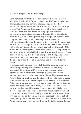100 word response to the following:
Both perspectives that we read referenced Hofstede’s work.
Merrit and Helmreich focused closely on Hofstede’s principles
of individualism and power distance. They studied how
American flight crews differed in these areas from Asian flight
crews. The American flight crews proved to have much more
individualism than the Asian, although power distance
perceptions were mixed between pilots and flight attendants,
with the flight attendants perceiving more power distance than
the pilots (in Jandt, 2004). Aldridge also focused on
individualism and power distance, with regards to the American
culture. It is Aldridge’s thesis that it is the idea of the “natural
rights of man” that underpins American culture (in Jandt, 2004,
p.94). The natural rights of man are a value that is espoused by
a culture with high individuality and low power distance. If man
has natural rights, then he is an independent being, and in order
to value all men, we must have a lower perception of the
distance between those of high status and those with lower
status.
I enjoyed both perspectives. I felt that the aviation study was
very strong, as they were careful to make sure that they
accounted for cultural differences in their measurements. I
agree with the authors that although they confirmed some
sociological theories and demonstrated that flight crews tend to
follow their cultural norms, the study is likely skewed. In order
to understand how different flight crews behave from standard
Asian social norms, the surveys would have to be done from an
Asian perspective and even then, there is not just one Asian
culture, so that should be taken into account. We likely miss
many of the subtle differences between Asian flight crews and
their home culture, by not having a sensitive test to that culture.
My main complaint about Aldridge’s perspective is a lack of
strong comparison to other cultures. I felt that the argument that
American culture is strong based on our belief in natural human
 