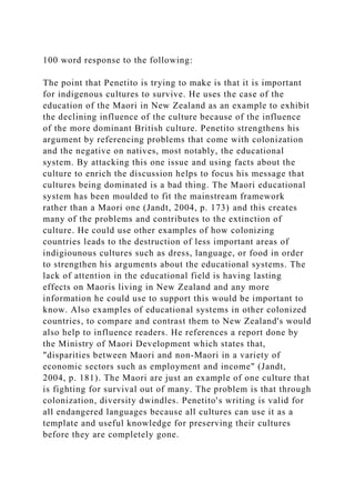 100 word response to the following:
The point that Penetito is trying to make is that it is important
for indigenous cultures to survive. He uses the case of the
education of the Maori in New Zealand as an example to exhibit
the declining influence of the culture because of the influence
of the more dominant British culture. Penetito strengthens his
argument by referencing problems that come with colonization
and the negative on natives, most notably, the educational
system. By attacking this one issue and using facts about the
culture to enrich the discussion helps to focus his message that
cultures being dominated is a bad thing. The Maori educational
system has been moulded to fit the mainstream framework
rather than a Maori one (Jandt, 2004, p. 173) and this creates
many of the problems and contributes to the extinction of
culture. He could use other examples of how colonizing
countries leads to the destruction of less important areas of
indigiounous cultures such as dress, language, or food in order
to strengthen his arguments about the educational systems. The
lack of attention in the educational field is having lasting
effects on Maoris living in New Zealand and any more
information he could use to support this would be important to
know. Also examples of educational systems in other colonized
countries, to compare and contrast them to New Zealand's would
also help to influence readers. He references a report done by
the Ministry of Maori Development which states that,
"disparities between Maori and non-Maori in a variety of
economic sectors such as employment and income" (Jandt,
2004, p. 181). The Maori are just an example of one culture that
is fighting for survival out of many. The problem is that through
colonization, diversity dwindles. Penetito's writing is valid for
all endangered languages because all cultures can use it as a
template and useful knowledge for preserving their cultures
before they are completely gone.
 