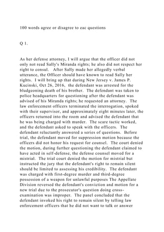100 words agree or disagree to eac questions
Q 1.
As her defense attorney, I will argue that the officer did not
only not read Sally's Miranda rights; he also did not respect her
right to consul. After Sally made her allegedly verbal
utterance, the Officer should have known to read Sally her
rights. I will bring up that during New Jersey v. James P.
Kucinski, Oct 26, 2016, the defendant was arrested for the
bludgeoning death of his brother. The defendant was taken to
police headquarters for questioning after the defendant was
advised of his Miranda rights; he requested an attorney. The
law enforcement officers terminated the interrogation, spoked
with their supervisor, and approximately eight minutes later, the
officers returned into the room and advised the defendant that
he was being charged with murder. The scare tactic worked,
and the defendant asked to speak with the officers. The
defendant reluctantly answered a series of questions. Before
trial, the defendant moved for suppression motion because the
officers did not honor his request for counsel. The court denied
the motion, during further questioning the defendant claimed to
have acted in self-defense, the defense counsel moved for a
mistrial. The trial court denied the motion for mistrial but
instructed the jury that the defendant's right to remain silent
should be limited to assessing his credibility. The defendant
was charged with first-degree murder and third-degree
possession of a weapon for unlawful purposes The Appellate
Division reversed the defendant's conviction and motion for a
new trial due to the prosecutor's question doing cross-
examination was improper. The panel concluded that the
defendant invoked his right to remain silent by telling law
enforcement officers that he did not want to talk or answer
 