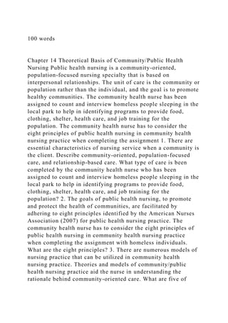 100 words
Chapter 14 Theoretical Basis of Community/Public Health
Nursing Public health nursing is a community-oriented,
population-focused nursing specialty that is based on
interpersonal relationships. The unit of care is the community or
population rather than the individual, and the goal is to promote
healthy communities. The community health nurse has been
assigned to count and interview homeless people sleeping in the
local park to help in identifying programs to provide food,
clothing, shelter, health care, and job training for the
population. The community health nurse has to consider the
eight principles of public health nursing in community health
nursing practice when completing the assignment 1. There are
essential characteristics of nursing service when a community is
the client. Describe community-oriented, population-focused
care, and relationship-based care. What type of care is been
completed by the community health nurse who has been
assigned to count and interview homeless people sleeping in the
local park to help in identifying programs to provide food,
clothing, shelter, health care, and job training for the
population? 2. The goals of public health nursing, to promote
and protect the health of communities, are facilitated by
adhering to eight principles identified by the American Nurses
Association (2007) for public health nursing practice. The
community health nurse has to consider the eight principles of
public health nursing in community health nursing practice
when completing the assignment with homeless individuals.
What are the eight principles? 3. There are numerous models of
nursing practice that can be utilized in community health
nursing practice. Theories and models of community/public
health nursing practice aid the nurse in understanding the
rationale behind community-oriented care. What are five of
 