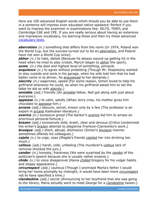 100 WORDS FOR CPE
100 WORDS FOR CPE HAMED HASHEMIAN
Here are 100 advanced English words which should you be able to use them
in a sentence will impress even educated native speakers! Perfect if you
want to impress the examiner in examinations like: IELTS, TOEFL and
Cambridge CAE and CPE. If you are really serious about having an extensive
and impressive vocabulary, try learning these and then try these advanced
vocabulary tests.
aberration :(n.) something that differs from the norm (In 1974, Poland won
the World Cup, but the success turned out to be an aberration, and Poland
have not won a World Cup since).
abhor :(v.) to hate, detest (Because he always wound up getting hit in the
head when he tried to play cricket, Marcin began to abhor the sport).
acme :(n.) the best and highest level of something, pinnacle
acquiesce :(v.) to agree without protesting (Though Mr. Pospieszny wanted
to stay outside and work in his garage, when his wife told him that he had
better come in to dinner, he acquiesced to her demands.)
alacrity :(n.) eagerness, speed (For some reason, Simon loved to help his
girlfriend whenever he could, so when his girlfriend asked him to set the
table he did so with alacrity.)
amiable :(adj.) friendly (An amiable fellow, Neil got along with just about
everyone.)
appease :(v.) to calm, satisfy (When Jerry cries, his mother gives him
chocolate to appease him.)
arcane :(adj.) obscure, secret, known only by a few (The professor is an
expert in arcane Kashubian literature.)
avarice :(n.) excessive greed (The banker’s avarice led him to amass an
enormous personal fortune.)
brazen :(adj.) excessively bold, brash, clear and obvious (Critics condemned
the writer’s brazen attempt to plagiarise Frankow-Czerwonko’s work.)
brusque :(adj.) short, abrupt, dismissive (Simon’s brusque manner
sometimes offends his colleagues.)
cajole :(v.) to urge, coax (Magda's friends cajoled her into drinking too
much.)
callous :(adj.) harsh, cold, unfeeling (The murderer’s callous lack of
remorse shocked the jury.)
candor :(n.) honesty, frankness (We were surprised by the candor of the
politician’s speech because she is usually rather evasive.)
chide :(v.) to voice disapproval (Hania chided Gregory for his vulgar habits
and sloppy appearance.)
circumspect :(adj.) cautious (Though I promised Marta’s father I would
bring her home promptly by midnight, it would have been more circumspect
not to have specified a time.)
clandestine :(adj.) secret (Announcing to her boyfriend that she was going
to the library, Maria actually went to meet George for a clandestine liaison.)
 