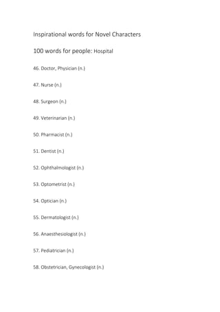 Inspirational words for Novel Characters
100 words for people: Hospital
46. Doctor, Physician (n.)
47. Nurse (n.)
48. Surgeon (n.)
49. Veterinarian (n.)
50. Pharmacist (n.)
51. Dentist (n.)
52. Ophthalmologist (n.)
53. Optometrist (n.)
54. Optician (n.)
55. Dermatologist (n.)
56. Anaesthesiologist (n.)
57. Pediatrician (n.)
58. Obstetrician, Gynecologist (n.)
 