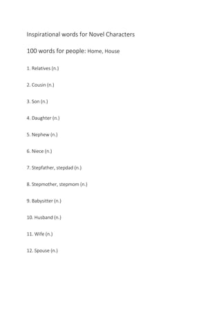 Inspirational words for Novel Characters
100 words for people: Home, House
1. Relatives (n.)
2. Cousin (n.)
3. Son (n.)
4. Daughter (n.)
5. Nephew (n.)
6. Niece (n.)
7. Stepfather, stepdad (n.)
8. Stepmother, stepmom (n.)
9. Babysitter (n.)
10. Husband (n.)
11. Wife (n.)
12. Spouse (n.)
 