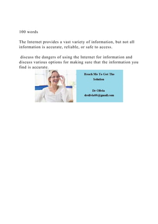 100 words
The Internet provides a vast variety of information, but not all
information is accurate, reliable, or safe to access.
discuss the dangers of using the Internet for information and
discuss various options for making sure that the information you
find is accurate.
 