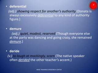 • deferential
(adj.) showing respect for another’s authority (Donata is
always excessively deferential to any kind of authority
figure.)
• demure
(adj.) quiet, modest, reserved (Though everyone else
at the party was dancing and going crazy, she remained
demure.)
• deride
(v.) to laugh at mockingly, scorn (The native speaker
often derided the other teacher’s accent.)
ARISE TRAINING & RESEARCH CENTER
 