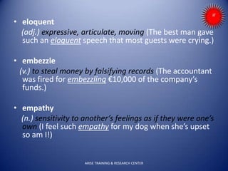 • eloquent
(adj.) expressive, articulate, moving (The best man gave
such an eloquent speech that most guests were crying.)
• embezzle
(v.) to steal money by falsifying records (The accountant
was fired for embezzling €10,000 of the company’s
funds.)
• empathy
(n.) sensitivity to another’s feelings as if they were one’s
own (I feel such empathy for my dog when she’s upset
so am I!)
ARISE TRAINING & RESEARCH CENTER
 